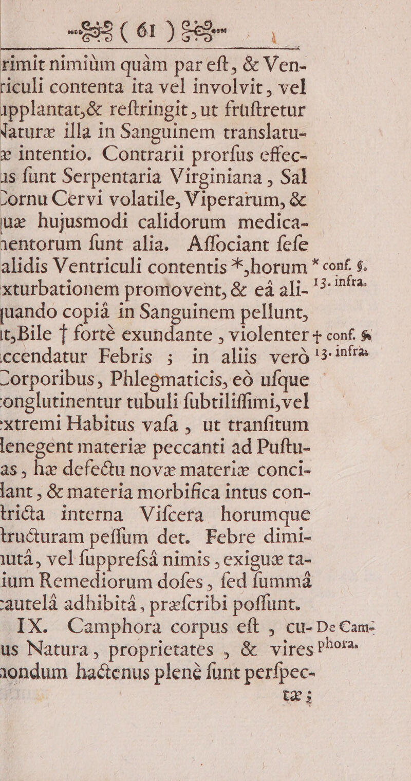 S ( ÓI) Oc p rimit nimiüm quàm par eft, &amp; Ven- riculi contenta ita vel involvit, vel ipplantac,&amp; reftringit ut früftretur NVaturz illa in Sanguinem translatu- » intentio. Contrarii prorfus effec- 1s funt Serpentaria Virginiana , Sal ;ornu Cervi volatile, Viperarum, &amp; ua hujusmodi calidorum medica- 1entorum funt alia. Affociant fefe alidis Ventriculi contentis *,horum * conf. $. xturbationem proniovent, &amp; eà ali '?: fr juando copià in Sanguinem pellunt, t; Bile f forté exundante , violenter t conf. &amp; ccendatur Febris ; in aliis veró '3-i»f* Zorporibus, Phlegmaticis, eó ufque - onglutinentur tubuli fuübtiliffimi,vel xtremi Habitus vafa , ut tranfitum lenegent materiz peccanti ad Puftu- as, hz defectu novz materiz conci- lant , &amp; materia morbifica intus con- tridta interna Vifícera horumque tru&amp;uram peffum det. Febre dimi- iutà, vel fupprefsá nimis , exigus ta- ium Remediorum dofes , fed fummà 'auteláà adhibitá , prxífcribi poffunt. IX. Camphora corpus eft , cu- DeCan us Natura, proprietates , &amp; vires Por Yondum hactenus plené funt perfpec- t2