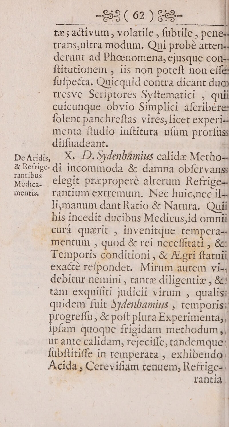 uc. uic. HEN tx ;ac&amp;ivum, volatile , fubtile, penes trans,ultra modum. Qui probé atten- derunt ad Phoenomena, ejusque con-- ftitutionem , iis non poteft non effe fufpecta. Quicquid contra dicant dua tresve Scriptores Syftematici , quii cuicunque obvio Simplici aícribere lolent panchreftas vires, licet experi-- menta ítudio inftituta ufum proríuss diifuadeant. H De Acidis, Xs e Sydenbamius calide Metho-- &amp; Refrige- d incommoda &amp; damna obfervanss rantibus qwe . . Medica. . Clegit praproperé alterum Refrige- ments, frantium extremum. Nec huic;nec il-- lijmanum dant Ratio &amp; Natura. Quii his incedit ducibus Medicus,id omnii curi quarit , invenitque tempera-- mentum , quod &amp; rei neceffitati , &amp;: Temporis conditioni , &amp; Agri ftatuii exacte refpondet. Mirum autem vi-, debitur nemini , tantz diligentiz , &amp;! tam exquifiti judicii virum , qualis; quidem fuit Sgdenbamius , tempotis;: progreffu, &amp; poft plura Experimenta;, ipfam quoque frigidam methodum, ut ante calidam, rejecifle, tandemque: fubítitiffe in temperata , exhibendo. Acida ; Cerevifiam tenuem, Refriges rantia