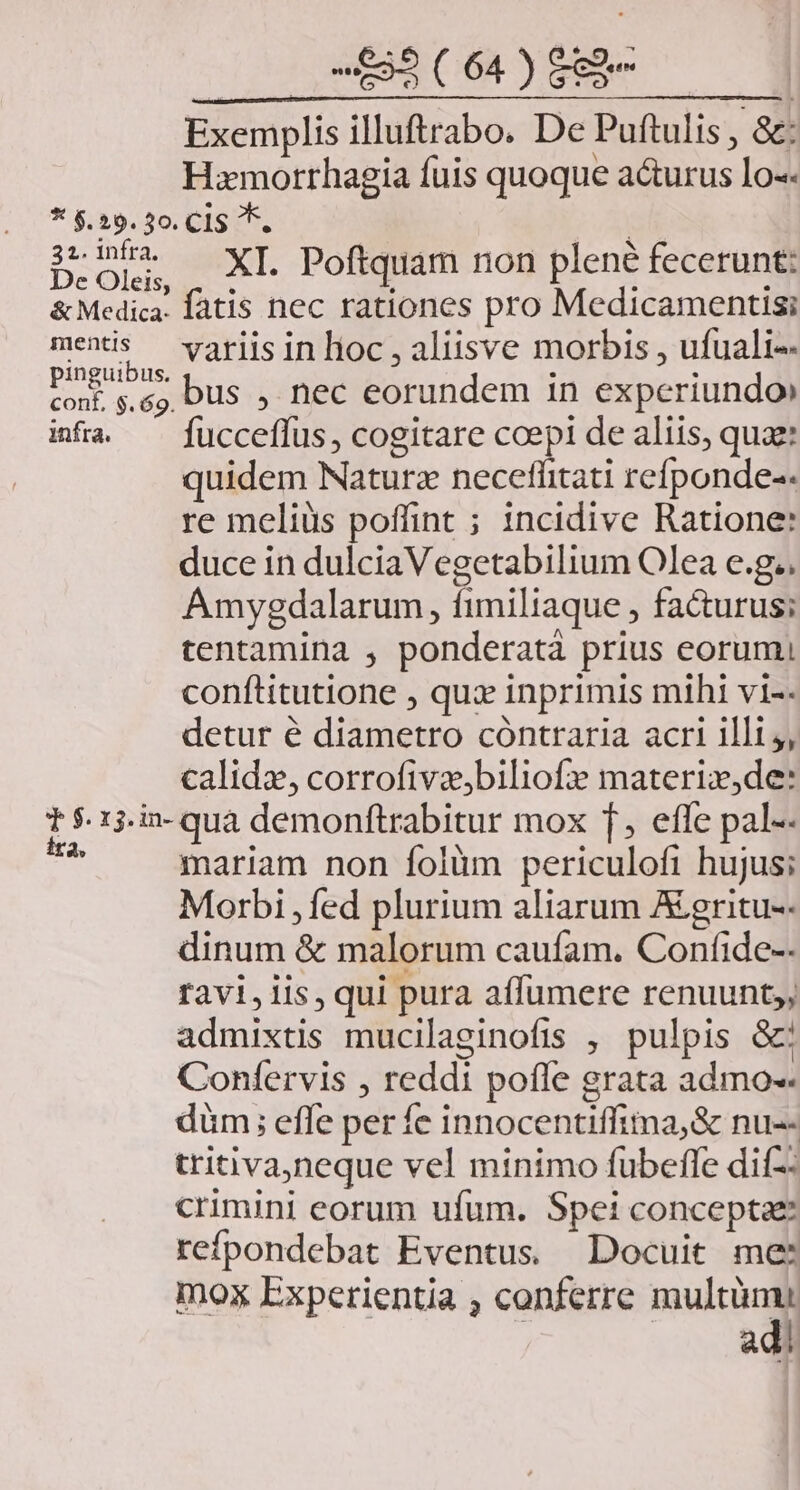 Exemplis illuftrabo. De Puftulis , &amp;: Hxmotrhagia fuis quoque acturus lo-« * $.29. 30. Cl *. | 5c PA XI. Poftquam non plené fecerunt: &amp; Medica fatis nec rationes pro Medicamentisi menis variis in lioc , aliisve morbis , ufuali-- DENS bus , nec eorundem in experiundo» infa ^ fucceffus, cogitare coepi de aliis, quae quidem Naturz neceflitati refponde-- re meliüs poffint ; incidive Ratione: duce in dulcia Vegetabilium Olea e.g.. Amyegdalarum, fimiliaque , fa&amp;urus; tentamina , ponderatà prius eorum, conftitutione , qux inprimis mihi vi-- detur é diametro cóntraria acri illi, calidz, corrofiva,biliofz materix,de: t $.15.in- quà demonftrabitur mox f, effe pal-- * mariam non folüm periculofi hujus; Morbi , fed plurium aliarum A egritu-- dinum &amp; malorum caufam. Confide-- ravi, iis, qui pura affumere renuunt;; admixtis mucilaginofis , pulpis &amp;: Confervis , reddi pofle grata admo- düm; effe perfe innocentiffima,&amp; nu-- tritiva,neque vel minimo fubeffe dif-- crimini eorum ufum. Spei conceptae refpondebat Eventus Docuit me: mox Experientia , conferre multümi adi