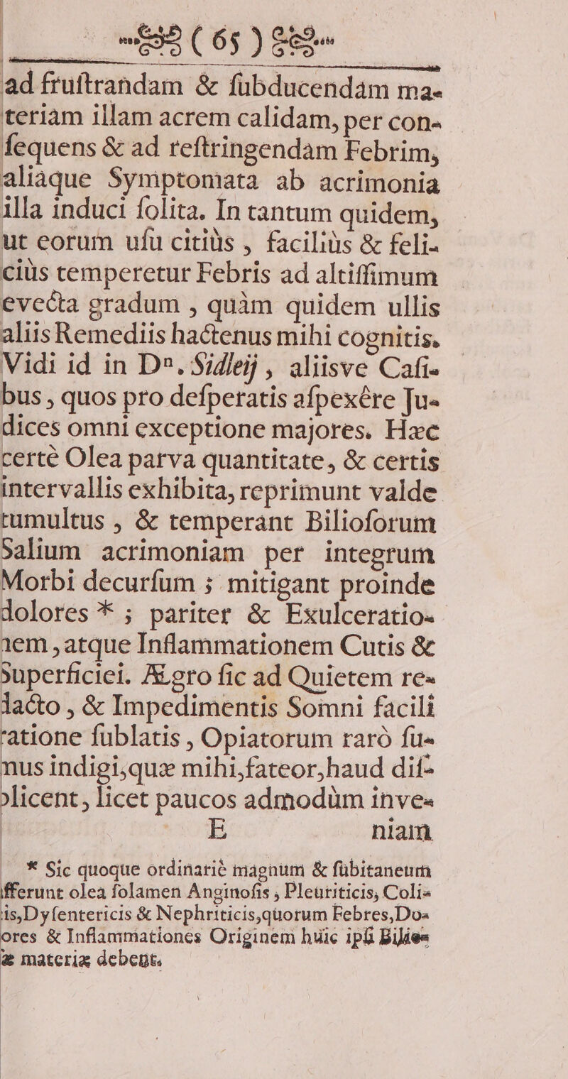 j ^ Lcid Ls ad fruftrandam &amp; fübducendam ma- teriam illam acrem calidam, per con- fequens &amp; ad reftringendam Febrim, aliaque Symptomata ab acrimonia illa induci folita. In tantum quidem, ut eorum ufu citills , faciliàis &amp; feli cius temperetur Febris ad altiffimum evecta gradum , quàm quidem ullis aliis Remediis hactenus mihi cognitis. Vidi id in D». Sidleij , aliisve Cafi- bus , quos pro defperatis afpexére Ju- dices omni exceptione majores, Hac certe Olea parva quantitate, &amp; certis intervallis exhibita, reprimunt valde tumultus , &amp; temperant Bilioforum Salium acrimoniam per integrum Morbi decurfüm ; mitigant proinde dolores * ; pariter &amp; Exulceratio- 1em , atque Inflammationem Cutis &amp; Superficiei. /&amp; ero fic ad Quietem re- lacto , &amp; Impedimentis Somni facili 'atione fublatis , Opiatorum raró füu« nus indigi,qus mihi,fateor,haud dit- licent, licet paucos admodüm inve« : VIUda niam * Sic quoque ordinarié magnum &amp; fübitanetr fferunt olea folamen Anginofis Pleüriticis, Coli« is,Dyfentericis &amp; Nephriticis,quorum Febres,Do- ores &amp; Inflammationes Originem huic ipli Bijies € materia debent