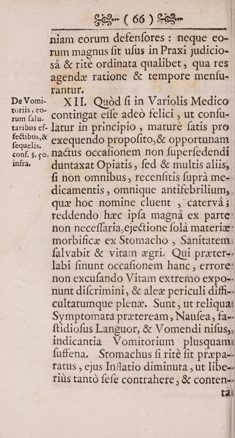 niam eorum defenfores : neque eo- rum magnus fit ufus in Praxi judicio- sà &amp; rité ordinata qualibet, qua res agendx ratione &amp; tempore menífu- rantur. AM DeVom- XII Quód fiin Variolis Medico toriis,eo- po W'JCEO. mmüh. contingat effe adeo felici , ut confu- taribusef- latur in principio , mature fatis pro cadi; * exequendo propofito,&amp; opportunam conf. $. o. lactus occáfionem non fuperfedendi. intà ^ duntaxat Opiatis, fed &amp; multis aliis, fi non omnibus, recenfitis füprà me-. dicamentis , omnique antifebrilium;, quz hoc nomine cluent , catervá; reddendo hxc ipía magná ex parte: non neceffaria;ejectione folà materia: morbifice ex Stomacho , Sanitatem falvabit &amp; vitam xgri. Qui prater»: labi finunt occafionem hanc , errore: non excufando Vitam extremo expo-- nunt diícrimint, &amp; alex periculi diff-- cultatumque plenz. Sunt, ut reliqua! Symptomata przteream , Naufea, fa-- ftidiofus Languor, &amp; Vomehdi nifus;, indicantia Vomitorium plusquami fuffena. Stomachus fi rite fit prxpa-- rátus , ejus Inflatio diminuta , ut libe-- rius tantó fefe contrahere, &amp; conten-- t4!