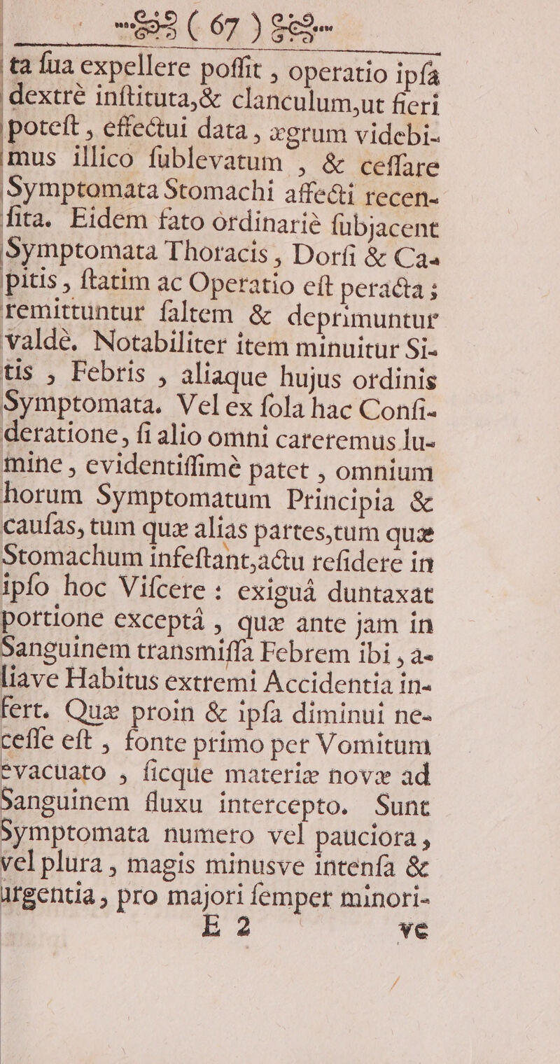 |l ' wESCÓLIENR ta fua expellere poffit , operatio ipfa exa inftituta;&amp; clanculum,ut fieri potett , effe&amp;ui data , xgrum videbi- mus illico fublevatum , &amp; ceffare |)Symptomata Stomachi affe&amp;i recen- fita. Eidem fato ordinari fübjacent Symptomata Thoracis , Dorfi &amp; Caa pitis , ftatim ac Operatio eft peracta ; remittuntur faltem &amp; deprimuntur valdé. Notabiliter item minuitur Si- tis , Febris , aliaque hujus ordinis Symptomata. Velex fola hac Confi- deratione, fi alio omni careremus lu- mine , evidentiffimé patet , omnium horum Symptomatum Principia &amp; caufas, tum quz alias partes,tum quae Stomachum infeftant;a&amp;u refidete in ipfo hoc Vifcere : exiguá duntaxat portione exceptá , qua ante jam in Sanguinem transmiffa Febrem ibi , a- liave Habitus extremi Accidentia in- fert. Quz proin &amp; ipfa diminui ne- cefle eft , fonte primo pet Vomitum Pvacuato , ficque materie novz ad Sanguinem fluxu intercepto. Sunt Symptomata numero vel pauciora, vel plura , magis minusve intenfa &amp; atgentia , pro majori femper minori- | EX ve /