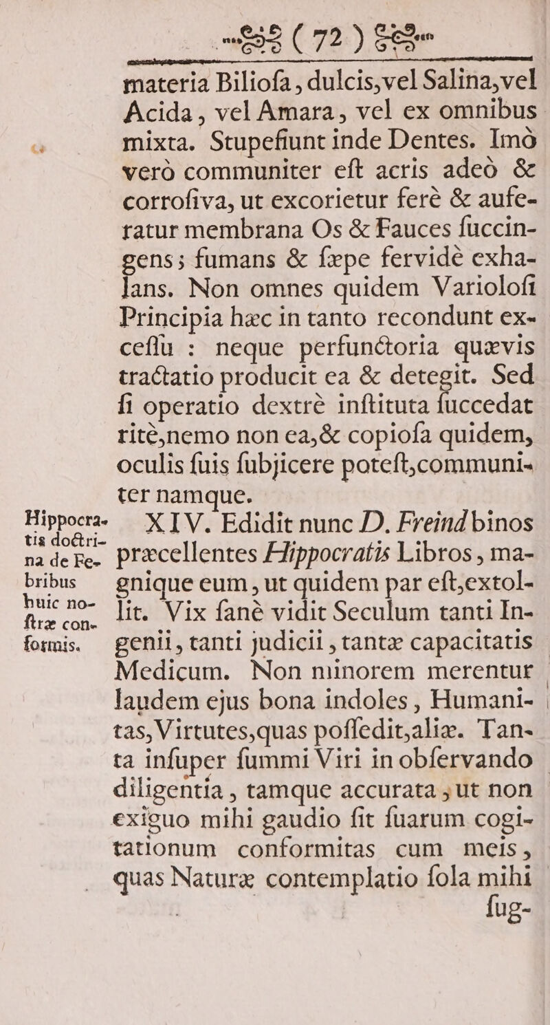 £4 Hippocra- tis doctri- na de Fe- bribus huic no- firz con- formis. 093 (72) $83 materia Piliofa , dulcis,vel Salina,vel mixta. Stupefiunt inde Dentes. Imó veró communiter eft acris adeó &amp; corrofiva, ut excorietur feré &amp; aufe- tatur membrana Os &amp; Fauces fuccin- gens; fumans &amp; fxpe fervidé exha- lans. Non omnes quidem Variolofi ceffu : neque perfun&amp;oria quzvis tractatio producit ea &amp; detegit. Sed fi operatio dextre inftituta fuccedat riténemo non ea,&amp; copiofa quidem, oculis fuis fubjicere poteft,communi- ter namque. XIV. Edidit nunc D. Freind binos pracellentes Zippocratis Libros , ma- gnique eum, ut quidem par eft;extol- lit. Vix fané vidit Seculum tanti In- laudem ejus bona indoles , Humani- tas, Virtutes,quas pofledit;alie. Tan- exieuo mihi gaudio fit fuarum cogi- tatlonum conformitas cum meis, fug-