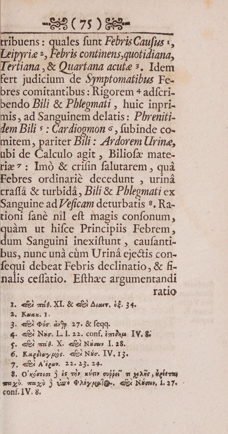 0 -BÉCTSO SH tribuens : quales funt Febris Caufus :, Leipyrie *, Febris continens,quotidiana, Tertiana , &amp; Quaríana acute s. Idem fert judicium de Symptomatibus Fe- bres comitantibus : Rigorem ^ adícri- bendo Bili &amp; Pblegmati , huic inpri- mis , ad Sanguinem delatis: Phreniti- dem Dili s : Cardiogmon s , fubinde co- mitem, pariter Bili : Ardorem Urine, ubi de Calculo agit , Biliofx mate- rie 7: Imó &amp; crifin falutarem , quà Febres ordinarié decedunt , uriná craffá &amp; turbidà, Dili &amp; Phlegmati ex Sanguine ad 'éficam deturbatis $. Ra- tionl fané nil eft magis confonum, quàm ut hifce Principiis Febrem, dum Sanguini inexiftunt , caufanti- bus, nunc unà cüm Urinà ejectis con- fequi debeat Febris declinatio, &amp; fi- nalis ceffatio. Efthxc argumentandi ratio . «xi mi. XI. &amp; ef Aunt, o£. 34. « Kozx. 1. . «X4 dic. dip. 27. &amp; feqq. «x Nsc. L. I. 22. conf, tms. IV. 8 . «X4 m0. X. eX Nsewy 1.28. . Kagheypós. «c Níc. IV. 13. . «4 A fpa. 22. 23. 24- . O'séesin 3 is m xési» qvijet m yoAue , delere conf. IV. 8. €6 «4 O^ d» Uo MOM