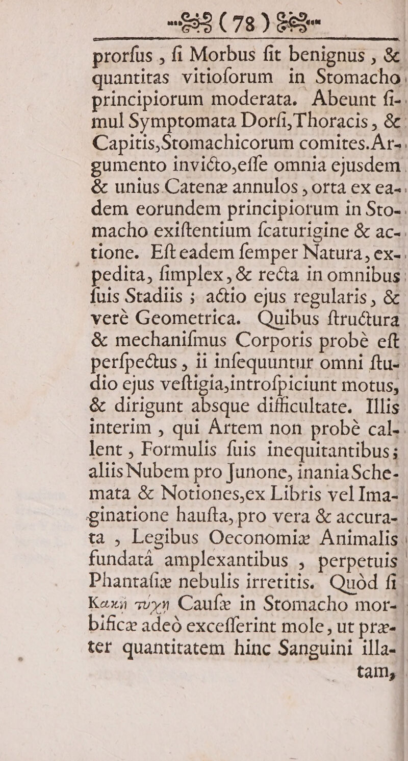 prorfus , fi Morbus fit benignus , &amp; quantitas vitioforum in Stomacho.: principiorum moderata. Abeunt fi-. mul Symptomata Dorfíi,Thoracis , &amp;: Capitis,Stomachicorum comites. A r-. gumento invicto,effe omnia ejusdem &amp; unius.Catenz annulos , orta ex ea-. dem eorundem principiorum in Sto-. macho exiftentium ícaturigine &amp; ac-. tione. Efteadem femper Natura, ex-. - pedita, fimplex, &amp; re&amp;ta in omnibus: fuis Stadiis ; actio ejus regularis , &amp; veré Geometrica. Quibus ftru&amp;tura &amp; mechanifmus Corporis probé eft perfpe&amp;us , ii infequuntur omni ftu- dio ejus veftigia,introfpiciunt motus, &amp; dirigunt absque difficultate. Illis interim , qui Ártem non probé cal. lent , Formulis fuis inequitantibus; aliis Nubem pro Junone, inaniaSche- mata &amp; Notiones,ex Libris vel Ima- ginatione baufta, pro vera &amp; accura- ta , Legibus Oeconomiz Animalis. fundatà amplexantibus , perpetuis | Phantafiz nebulis irretitis.. Quód fi Kaxi 5vy1 Caufe in Stomacho mor- | bificz adeó excefferint mole, ut prz- ter quantitatem hinc Sanguini illa- tam, .