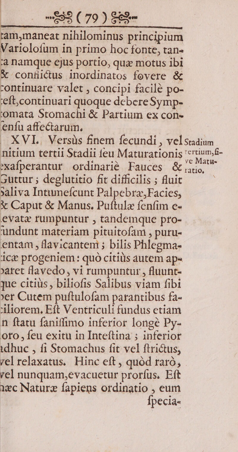 ram,maneat nihilominus principium Variolofum in primo hoc fonte, tan- ;a namque ejus portio, qux motus ibi X coniüictus inordinatos fevere & continuare valet , concipi facile po- eft; continuari quoque debere Symp- j'omata Stomachi & Partium ex con» eníu affectarum., . XVI. Versüs finem fecundi , vel stadium nitium tertii Stadii feu Maturationis 'crtium;f- Arc CM es : ve Matu« 'xafperantur ordinarié Fauces & 5 guttur ; deglutitio fit difficilis ; fluit »aliva Intumefcunt PalpebraFacies; € Caput & Manus. Puftulz fenfim e- evate rumpuntur , tandemque pto- undunt materiam pituitofam , putu- entám , lavicantem ; bilis Phlegma- ice progeniem: quó citis autem ap« aret lavedo , vi rumpuntur , fluunt- que citius, biliofis Salibus viam fibi er Cutem puftulofam parantibus fa- iorem. Eft Ventriculi fundus etiam n ftatu faniffimo inferior longe Py- oto, feu exitu in Inteftina ; inferior idhuc , fi Stomachus fit vel ftri&us, rel relaxatus. Hinc eft , quód raró, rel nunquam,evacuetur prorfus. Eft iec Naturz fapiens ordinatio ; eum Ípecia-