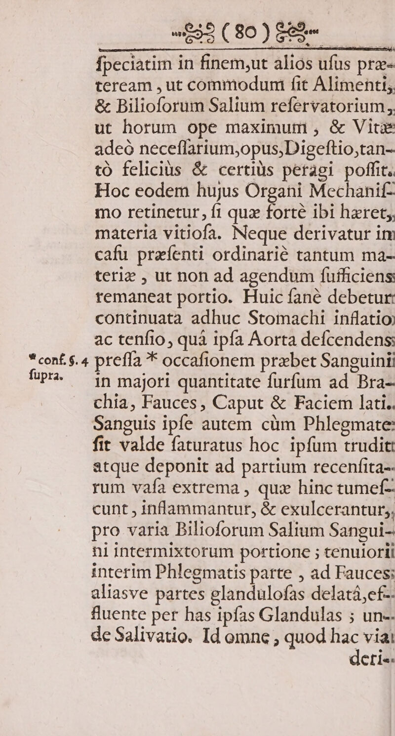 LIC DPE,. MN fpeciatim in finem;ut alios ufus prz- teream , ut commodumi fit Alimenti; &amp; Bilioforum Salium refervatorium,. ut horum ope maximum , &amp; Vitae adeó neceflarium,opus,Digeftio,tan- tó felicius &amp; certius peragi poffit. Hoc eodem hujus Organi Mechanif- mo retinetur, fi quz forté ibi hzret;, materia viiiofa. Neque derivatur itm cafu przfenti ordinarie tantum ma- teriz , ut non ad agendum fufficiens remaneat portio. Huic fané debetur: continuata adhuc Stomachi inflatio) ac tenfio, quá ipfa Aorta defcendens: in majori quantitate furfum ad Bra- chia, Fauces, Caput &amp; Faciem lati. Sanguis ipe autem cüm Phlegmate: fit valde faturatus hoc. ipfum trudit: atque deponit ad partium recenfita-- rum vafa extrema , qui hinc tumef- cunt , inflammantur, &amp; exulcerantur;, pro varia Bilioforum Salium Sangui- ni intermixtorum portione ; tenulorii interim Phlegmatis parte , ad Fauces; aliasve partes glandulofas delatá,ef-. fuente per has ipfas Glandulas ; un-- de Salivatio. Id omne ; quod hac viai deri«-