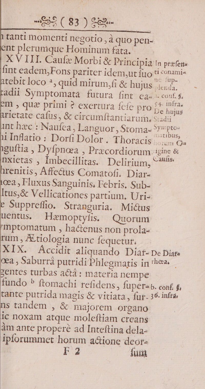 -5(83)98- tanti tnmomenti negotio , à quo pen- nt plerumque Hominum fata. X V III. Cauf2 Morbi &amp; Principia t prefes- lint eadem;Fons pariter idem,utíuo je ER tebit loco *, quid mirum,fi &amp; hujus ^ tts adii Symptomata futura fint ea- '. conf. $, m » quz primi ? exertura fcfe pro 1* P rietate cafus, &amp; circumftantiarum, Stadii nt hc : Naufea , Languor , Stoma- Lan sh i Inflatio : Dorfi Dolor. Thoracis ^ Qs iguftia , Dyfpnoea , Prxcordiorum :igine &amp; nxietas , Imbecillitas. Delirium, ^ renitis, Affectus Comatofi. Diar: gea , Fluxus Sanguinis, Febris. Sub- Itus,&amp; Vellicationes partium, Uri- Suppreffio. Stranguria. Mi&amp;tus uentus. Hmoptyfis. Quorum mptomatum , hactenus non prola- rum , A.tiologia nunc fequetut. | XIX. Accidit aliquando Díat- De Diar. cea , Saburrá putridi Phleemaris in he entes turbas actá: materia nempe fundo ^ ftomachi refidens, fuper b. conf $, tante putrida magis &amp; vitiata , fur- 36 infra s tandem , &amp; majorem organo ic noxam atque moleftiam creans àm ante propere ad Inteftina dela: iplorummet horum a&amp;ione deor- L2 fuia