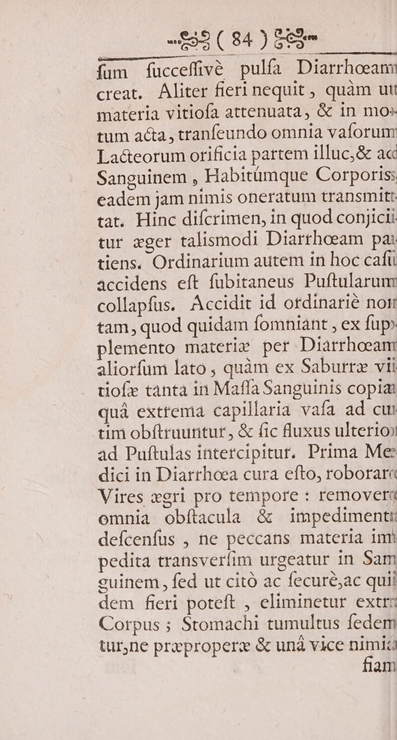 fum fucceffivé pulfa Diarrhoeann creat. Aliter fieri nequit , quàm utt materia vitiofa attenuata, &amp; 1n mo» tum acta, tranfeundo omnia vaforum La&amp;eorum orificia partem illuc,&amp; ac Sanguinem , Habitümque Corporis; eadem jam nimis oneratum transmit: tat. Hinc difcrimen, in quod conjici tur xger talismodi Diarrhoeam pa: tiens. Ordinarium autem in hoc caftü accidens eft fubitaneus Puftularum collapfus. Accidit id otdinarié nor tam, quod quidam fomniant , ex fup» plemento materie per Diarrhoeam aliorfum lato , quàm ex Saburrz vii tiofe tanta in Maffa Sanguinis copia quá extrema capillaria vafa ad cui tim obítruuntur, &amp; (ic fluxus ulterioo ad Puftulas intercipitur. Prima Me? dici in Diarrhoea cura efto, roborar« Vires xgri pro tempore : remover omnia obfítacula &amp; impedimenti defcenfus , ne peccans materia imi pedita transveríim urgeatur in Sam euinem , fed ut citó ac fecuré;ac quii dem fieri poteft , eliminetur extr: Corpus ; Stomachi tumultus fedem tur,ne prproperc &amp; unà vice ni am