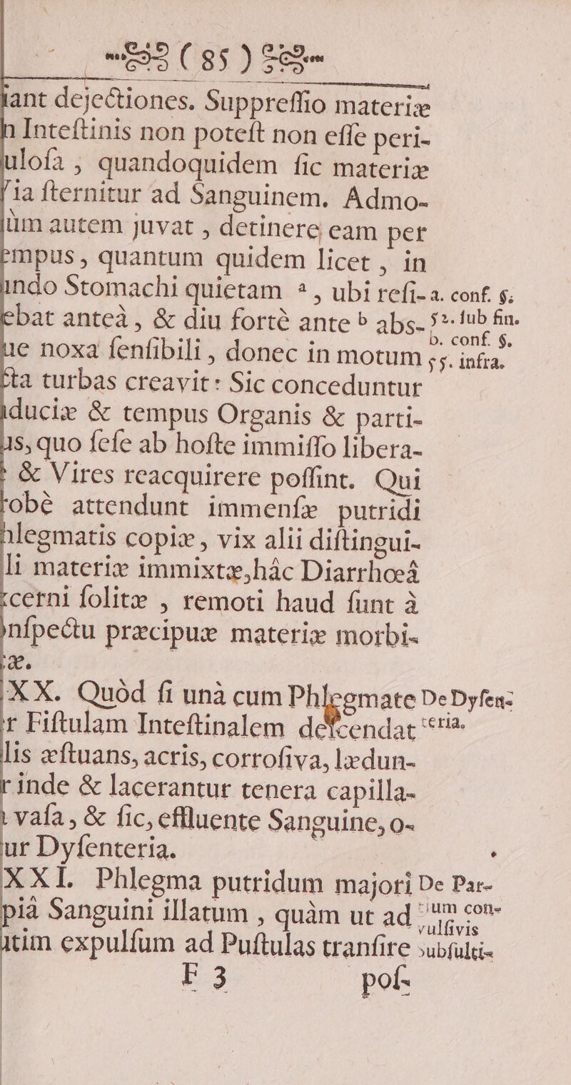 tant dejectiones. Suppreffio materi: Inteítinis non potcft non effe peri- ulofa, quandoquidem fic materiz [ia fternitur ad Sanguinem. Admo- iim autem juvat , detinere eam per Empus , quantum quidem licet , in indo Stomachi quietam ? , ubi refi-a. cont s. bat anteà , &amp; diu forté ante ^ abs- -r cia ue noxa fenfibili , donec in motum ;;. inia. ca turbas creavit: Sic conceduntur iducie &amp; tempus Organis &amp; parti- 1s, quo fefe ab hofte immiffo libera- ; &amp; Vires rcacquirere poffint. Qui obé attendunt immenfe putridi nlegmatis copiz , vix alii diftingui- li materiz immixtz,hác Diarrhoeá tcerni folite , remoti haud funt à infpedu precipue materi morbi- s. X X. Quod fi unà cum Phlegmate DeDyfea: r Fiftulam Inteftinalem defcendat *'* lis eeftuans, acris, corrofiva, ladun- | jnde &amp; lacerantur tenera capilla- i vafa , &amp; fic, effluente Sanguine, o- ur Dyfenteria. ero XXI. Phlegma putridum majori De Pa:- pià Sanguini illatum , quàm ut ad dun itim expulfum ad Puftulas tranfire ;ubful- F3 pot-