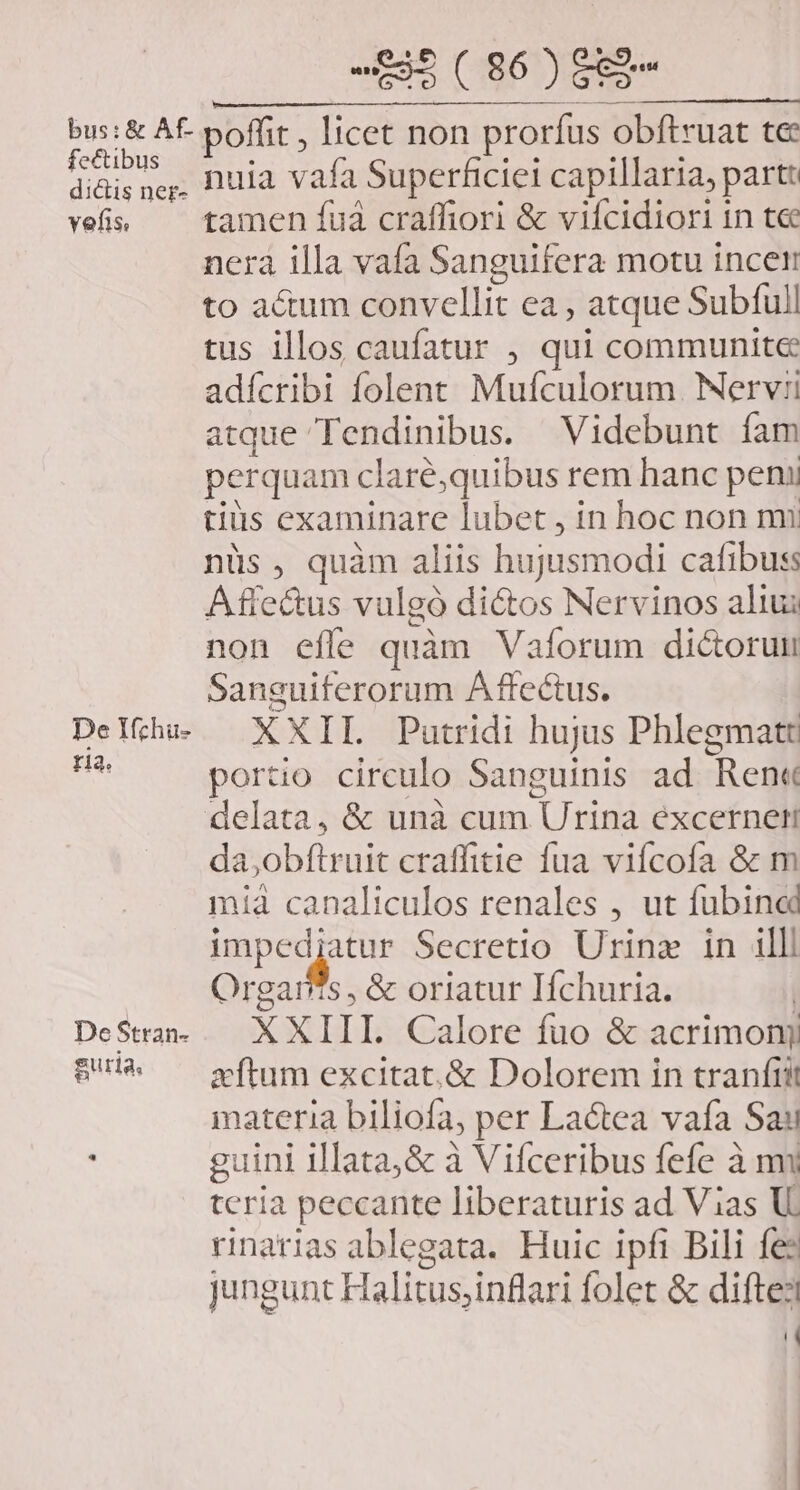 bus: &amp; Af- fectibus dictis ner- vefis, De Yfchu- ria. De Stran- guria, 3-5 ( 86 j eco poffit , licet non prorfus obftruat te nuia vafa Superficie capillaria, partt tamen fua craffiori &amp; viícidiori in t&amp; nera illa vafa Sanguifera motu incer to actum convellit ea , atque Subfull tus illos caufatur , qui communite adícribi folent Mufculorum. Nervi atque Tendinibus. Videbunt fam perquam claré,quibus rem hanc peni tiüs examinare lubet , in hoc non mi nüs, quàm aliis hujusmodi cafibuss Affe&amp;us vulgó di&amp;tos Nervinos aliui non effe quàm Vaforum dictorun Sanguiferorum Affectus. XXIL Putridi hujus Phlegmatet porto circulo Sanguinis ad Ren« delata, &amp; unà cum Urina éxcerneti da,obftruit craffitie fua viícofa &amp; m mià canaliculos renales , ut fubined prep Secretio Urina in illl Orgar/?s , &amp; oriatur Ifchuria. XXIII. Calore fuo &amp; acrimonj xftum excitat.&amp; Dolorem in tranfit materia biliofa, per Lactea vafa Sai guini illata, &amp; à Vifceribus fefe à nm tcria peccante liberaturis ad Vias U. rinarias ablegata. Huic ipfi Bili fee jungunt Halitus;inflari folet &amp; diftesl T