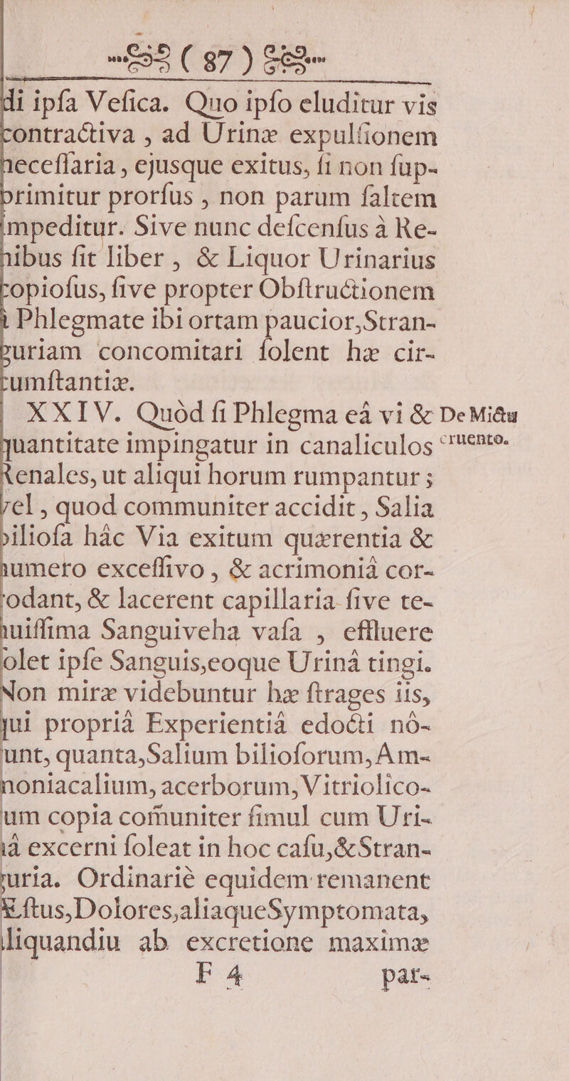 i ipfa Vefica. Quo ipfo eluditur vis ontractiva , ad Urine expulíionem eceffaria , ejusque exitus, f1 non fup- rimitur prorfus , non parum faltem mpeditur. Sive nunc defcenfus à Re- ibus fit liber , &amp; Liquor Urinarius opiofus, five propter Obflructionem Phlegmate ibi ortam paucior,Stran- uriam concomitari anam hz cir- umftantiz. tenales, ut aliqui horum rumpantur ; el , quod communiter accidit , Salia jiliofa hác Via exitum quaxrentia &amp; iumero exceffivo , &amp; acrimoniá cor- 'odant, &amp; lacerent capillaria five te- uiffima Sanguiveha vaía , effluere olet ipfe Sanguis;eoque Uriná tingi. on mirz videbuntur hz ftrages iis, jui proprià Experientià edoóti nó- unt, quanta,Salium bilioforum, A m- noniacalium, acerborum, V itriolico- um copia comuniter fimul cum Uri- id excerni foleat in hoc cafu, &amp;Stran- uria. Ordinarié equidem remanent x ftus,Dolores,aliaqueSymptomata, liquandiu ab excretione maxima F4 pat-