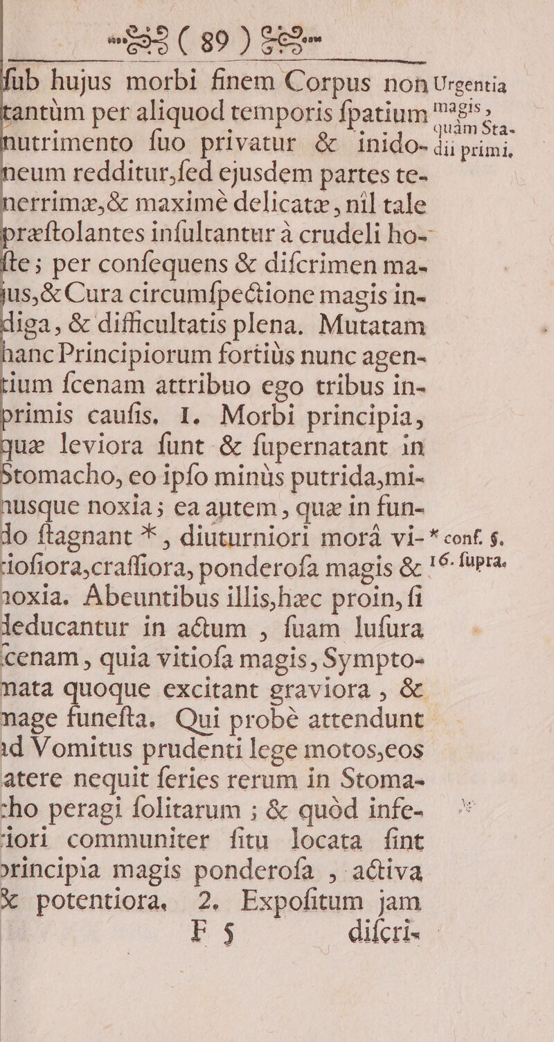 EE 102E fub hujus morbi finem Corpus non Urgentia tantüm per aliquod temporis fpatium £55 nutrimento fuo privatur & inido- ii primi, neum redditur.fed ejusdem parteste- — nerrimzx,& maxime delicatz , nil tale praftolantes infulrantur à crudeli ho- fte; per confequens & difcrimen ma- jus,& Cura circumfpectione magis in- diga, & difficultatis plena. Mutatam hanc Principiorum fortiüs nunc agen- tium fcenam attribuo ego tribus in- primis caufis, I. Morbi principia, qua leviora funt & fupernatant in 5tomacho, eo ipfo minüs putrida,mi- ar noxia; ea aytem , qua in fun- o ftagnant * , diuturniori morà vi- * cont. $. dofiora,craffiora, ponderofa magis & ! fuera. 1oxia. Abeuntibus illis;hzc proin, fi leducantur in actum , fuam lufura cenam , quia vitiofa magis, Sympto- nata quoque excitant graviora , à nage funefta. Qui probé attendunt. id Vomitus prudenti lege motos;eos atere nequit feries rerum in Stoma- :ho peragi folitarum ; & quód infe- iori communiter fitu. locata fint xincipia magis ponderofa , activa X potentiora, 2. Expofitum jam F3 difcri. -