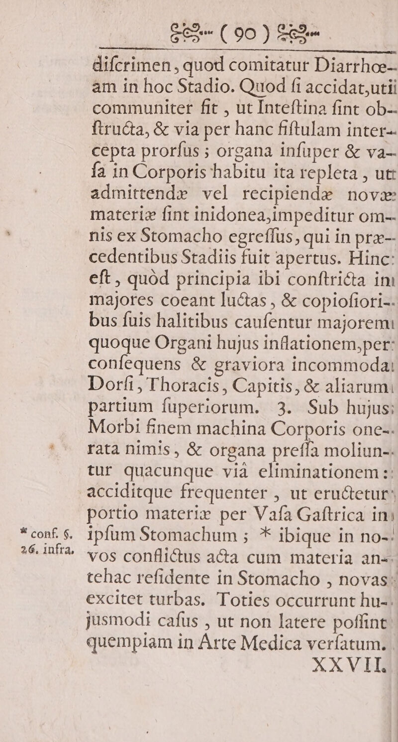 * conf, $, 26. infra, $e» (90) £&amp;9-.- difcrimen , quod comitatur Diarrhoe- am in hoc Stadio. Quod fi accidat,utii communiter fit , ut Inteftina fint ob-- ftructa, &amp; via per hanc fiftulam inter-- cepta prorfus ; organa infüper &amp; va— fa in Corporis habitu ita repleta , ut: admittendx vel recipiende novae materie fint inidonea,impeditur om-. nis ex Stomacho egreffüs, qui in pra-- cedentibus Stadiis fuit apertus. Hinc: eft , quód principia ibi conftricta im majores coeant luctas , &amp; copiofiori-. bus fuis halitibus caufentur majorem quoque Organi hujus inflationem,per: confequens &amp; graviora incommoda; Dori, Thoracis, Capitis, &amp; aliarum. partium fuperiorum. 3. Sub hujus; Morbi finem machina Corporis one-. rata nimis, &amp; organa pretfa moliun-. tur quacunque via eliminationem :: portio materi» per Vafa Gaftrica im ipfum Stomachum ; * ibique in no-: vos conflictus a&amp;a cum materia an«- tehac refidente in Stomacho , novas: excitet turbas. Toties occurrunt hu-. jusmodi cafus , ut non latere poffint: quempiam in Arte Medica verfatum. | XXVII.