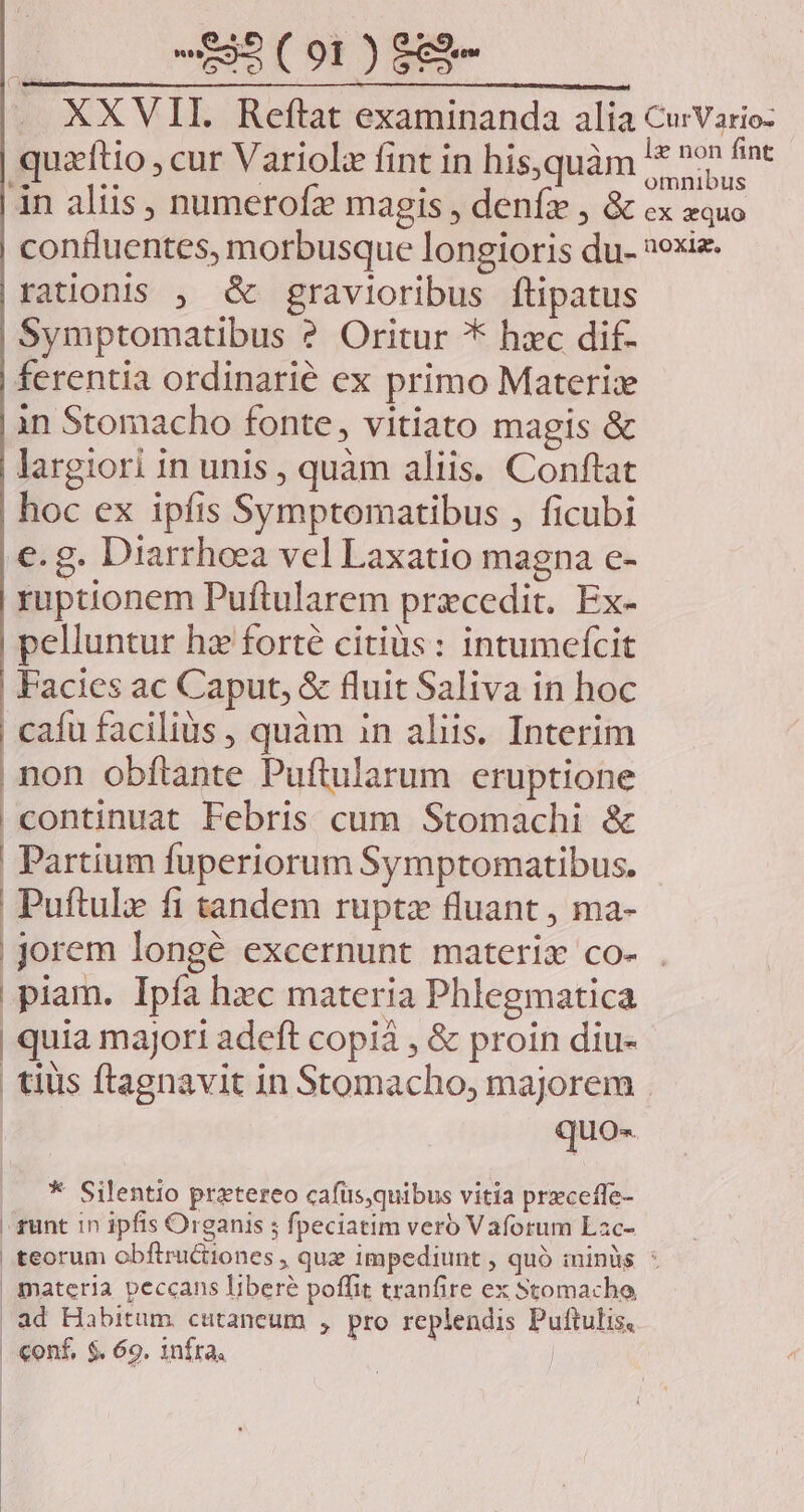 . XXVII. Reftat examinanda alia CurVario- quzftio ; cur Variolz fint in his,quàm * DM àn aliis , numerofz magis , denfae , &amp; cx equo confluentes, morbusque longioris du- »exiz- rationis , &amp; gravioribus ftipatus Symptomatibus ? Oritur * hxc dif- ferentia ordinarié ex primo Materix in Stomacho fonte, vitiato magis &amp; largiori in unis , quàm aliis. Conftat hoc ex ipfis Symptomatibus , ficubi e. g. Diarrhoea vel Laxatio magna e- ruptionem Puftularem precedit. Ex- pelluntur hz forté citiüs: intumefcit | Facies ac Caput, &amp; fluit Saliva in hoc cafu facilis , quàm in aliis. Interim non obftante Puftularum eruptione | continuat Febris cum Stomachi &amp; | Partium fuperiorum Symptomatibus. Puftulz fi tandem ruptz fluant , ma- |jorem longé excernunt materi co- . piam. Ipfa hxc materia Phlegmatica | quia majori adeft copià , &amp; proin diu- tius ftagnavit in Stomacho, majorem . | quo- * Silentio pratereo cafüs,quibus vitia przceffe- funt 1n ipfis Organis ; fpeciatim vero Vaforum Lac- | teorum obftructiones , quz impediunt , quó minis * | materia peccans libere poffit tranfire ex Stomacho, | ad Habitum. cutaneum , pro replendis Puftulis, | conf, $. 69. infra.