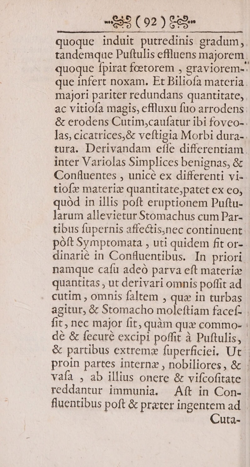 quoque induit putredinis gradum, tandemque Puftulis effluens majorem . quoque fpirat fcetorem , graviorem-. que infert noxam. Et Biliofa materia. majori pariter redundans quantitate, ac vitiofa magis, effluxu fuo arrodens: &amp; erodens Cutim,caufatur ibi foveo- . las, cicatrices,&amp; veftigia Morbi dura-. tura. Derivandam efle differentiam. inter Variolas Simplices benignas, &amp; Confluentes , unice ex differenti vi- tiof» materiz quantitate,patet ex eo, quód in illis poft eruptionem Puftu- larum allevietur Stomachus cum Par- tibus fupernis affectis,nec continuent poft Symptomata , uti quidem fit or- dinarié in Confluentibus. In priori namque cafu adeó parva eft materize quantitas ; ut derivari omnis poffit ad cutim , omnis faltem , quz in turbas agitur, &amp; Stomacho moleftiam facef- | fit, nec major fit; quàm qux commo- | dé &amp; fecuré excipi poffit à Puftulis, &amp; partibus extrema fuperficiei, Ut | proin partes intern: , nobiliores, &amp; vafa , ab illius onere &amp; vifcofitate reddantur immunia. Aft in Con- fluentibus poft &amp; prater ingentem ad | Cuta-
