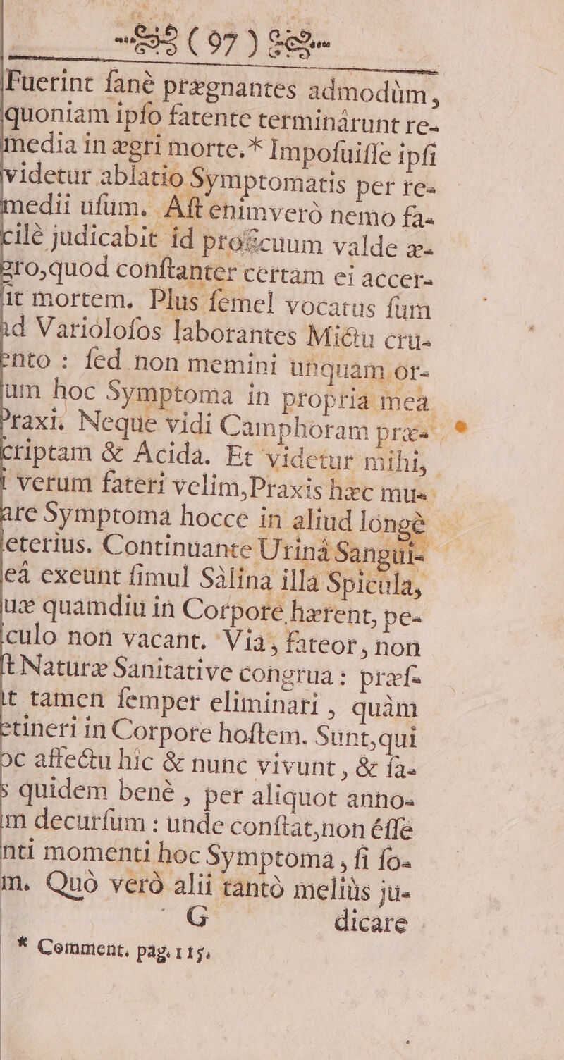 Fuerint fané przgnantes admodüm, quoniam ipfo fatente terminàárunt re- media in gri morte.* Impofuiffe ipfi videtur ablatio Symptomatis per re- edii ufum, Aft enimveró nemo fa. ilé judicabit id progcuum valde x 'roquod conftanter certam ei accer- it mortem. Plus femel vocatus fum d Variolofos laborantes Mi&u cri. nto: fed non memini unquam .or- eterius. Continuante Uriná Sangu re 5ymptoma hocce in. aliud RU e ^ $i af UM ECONSEEILT D UT Am cà exeunt fimul Salina illa Spicula, quidem bené , per aliquot anno. m decurfum : unde conítat,non éffe nti momenti hoc Symptoma , fi fo- m. Quo veró alii tanto meliüis ju- m. dicare