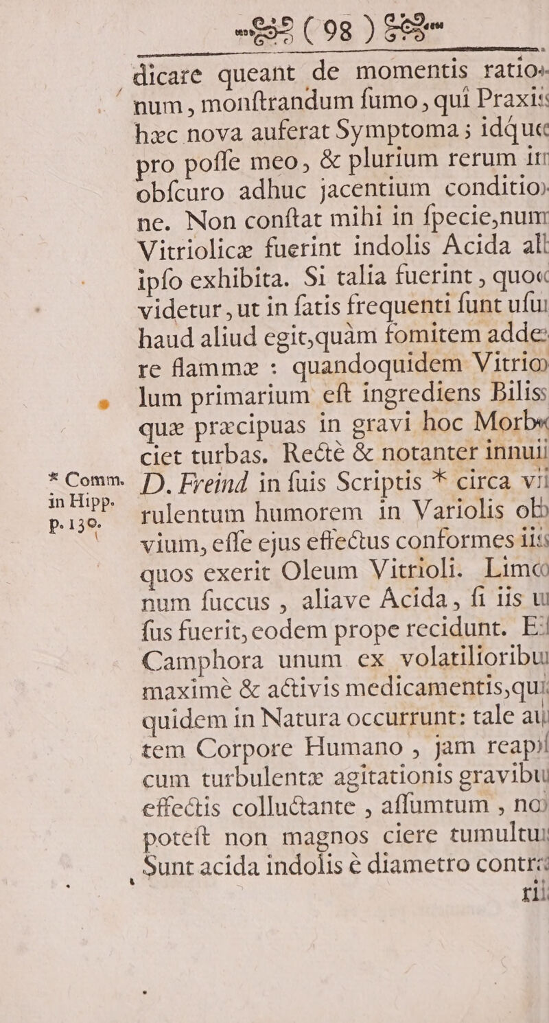 »£39 ( 08g ) £2 ASIN ES RICQIGENSERU eR NIC ZSURUCINR OG Sg RI Pt Y rm dicare queant de momentis ratio« * Comm. in Hipp. P. 138. hxc nova auferat Symptoma ; idque ro poffe meo, &amp; plurium rerum ir obícuro adhuc jacentium conditio» ne. Non conftat mihi in fpecie,num Vitriolica fuerint indolis Acida all ipfo exhibita. Si talia fuerint , quo« videtur , ut in fatis frequenti funt ufui haud aliud egic; quàm fomitem adde: re lammz : quandoquidem Vitrio lum primarium eft ingrediens Bilis quz pracipuas in gravi hoc Morb« ciet turbas. Re&amp;té &amp; notanter innui D. Freind in fuis Scriptis * circa vii rulentum humorem in Variolis ob vium, effe ejus effectus conformes iis; quos exerit Oleum Vitrioli. Lime num fuccus , aliave Ácida, fi iis wu fus fuerit, eodem prope recidunt. Ej Camphora unum ex volatilioribui maxime &amp; activis medicamentis,qui. quidem in Natura occurrunt: tale au tem Corpore Humano , jam reap; cum turbulentz agitationis gravibu effectis colluctante , affumtum , noi poteít non magnos ciere tumultu: ri