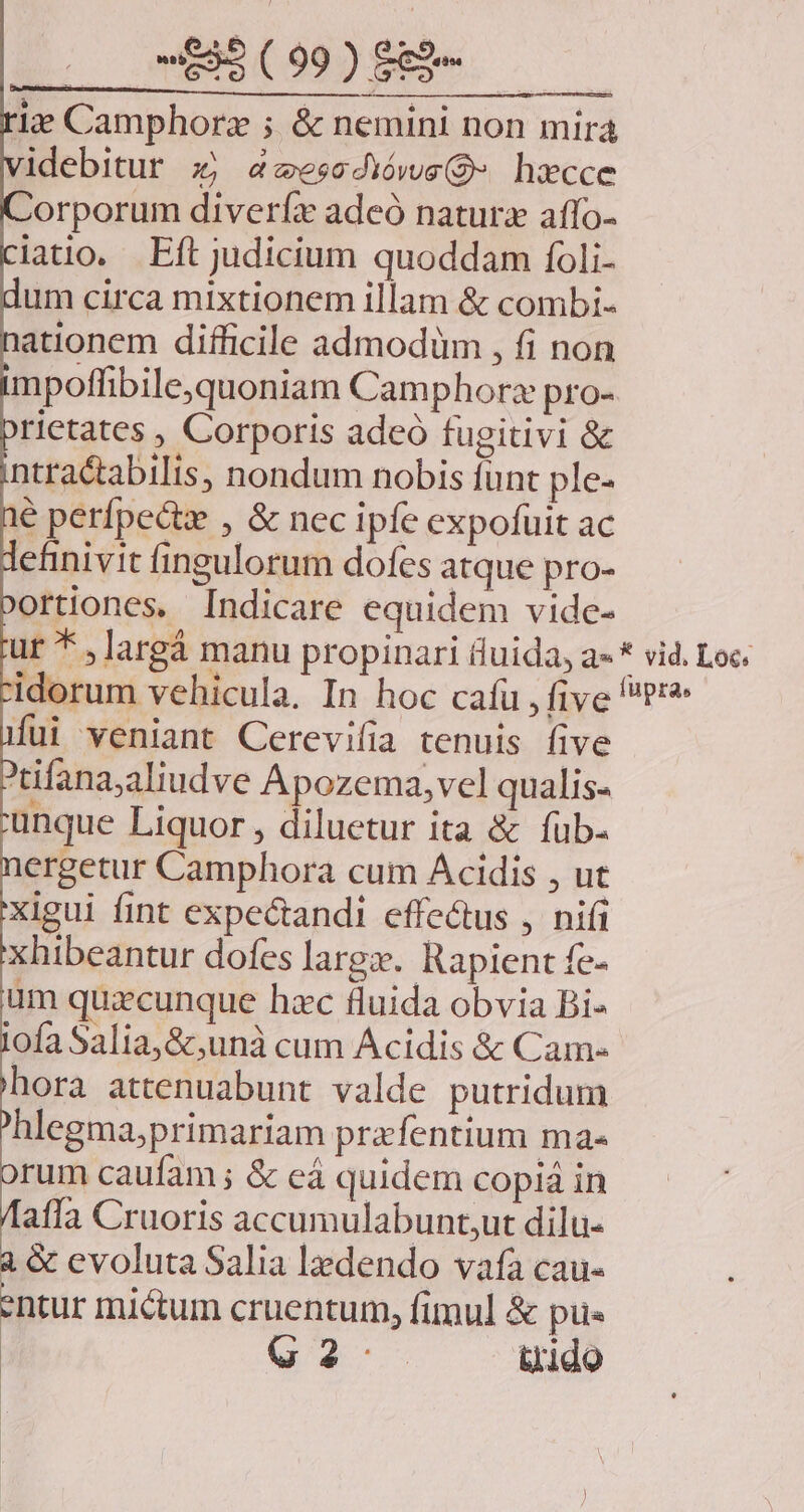1:7? Camphorz ; & nemini non mira idebitur x; zesedióws(Q- hx»cce Zorporum diveríx adeó natura affo- latio. Eft judicium quoddam foli- um circa mixtionem illam & combi- ationem difficile admodüm , fi non mpoffibilequoniam Camphorz pro- rietates , Corporis adeó fugitivi & ntractabilis, nondum nobis funt ple- lé perfpectz , & nec ipfe expofuit ac efinivit fingulorum dofes atque pro- ortiones, Indicare equidem vide- Íui veniant Cerevifia tenuis five Xtifana;aliudve Apozema, vel qualis- unque Liquor , diluetur ita & fub- ergetur Camphora cum Acidis , ut xigui fint expectandi effe&us , nifi xhibeantur dofes largx. Rapient fe- üm quacunque hzc fluida obvia Bi- lofa Salia,&,unà cum Acidis & Cam- hora attenuabunt valde putridum hlegma;primariam pra fentium ma- rum caufam ; & eá quidem copiá in affa Cruoris accumulabunt;ut dilu- à & evoluta Salia lzdendo vafa cau- entur miétum cruentum, fimul & pus G2. dido