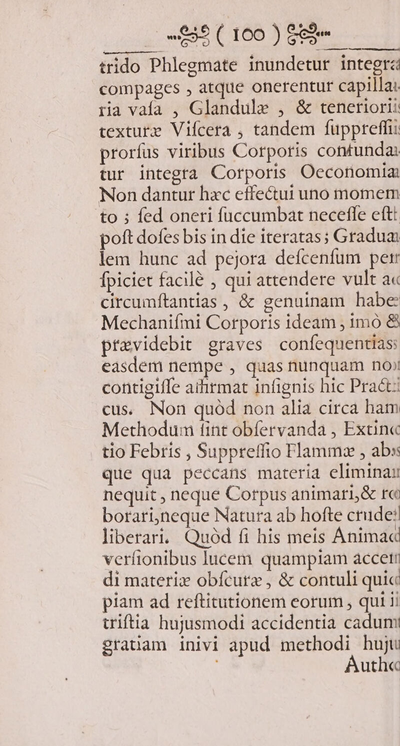 Ai b EE. me trido Phlegmate inundetur integra compages , atque onerentur capilla. ria vafa , Glandule , &amp; teneriori: texturtz Vifcera ; tandem fuppreffi: prorfus viribus Corporis contunda: tur integtà Corporis Oeconomia: Non dantur hac effectui uno momem to ; fed oneri fuccumbat necefle eftt poft dofes bis in die iteratas; Gradua lem hunc ad pejora deícenfum per fpiciet facilé , qui attendere vult a« circumftantias , &amp; genuinam habe Mechanifmi Corporis ideam , 1mó &amp; previdebit graves coníequentias easdem nempe , quas nunquam no; contigiffe aifirmat infignis hic Pract: cus. Non quód non alia circa ham Methodum tint obfervanda , Extin« tio Febris , Suppreffio Flammz , abs que qua peccans materia elimina nequit , neque Corpus animari,&amp; r« borari,neque Natura ab hofte crude: liberari. Quód fi his meis Anima« verfionibus lucem quampiam accet di materix obfcure , &amp; contuli quic piam ad reftitutionem eorum , qui ii triftia hujusmodi accidentia cadum granam inivi apud methodi huju Auth«