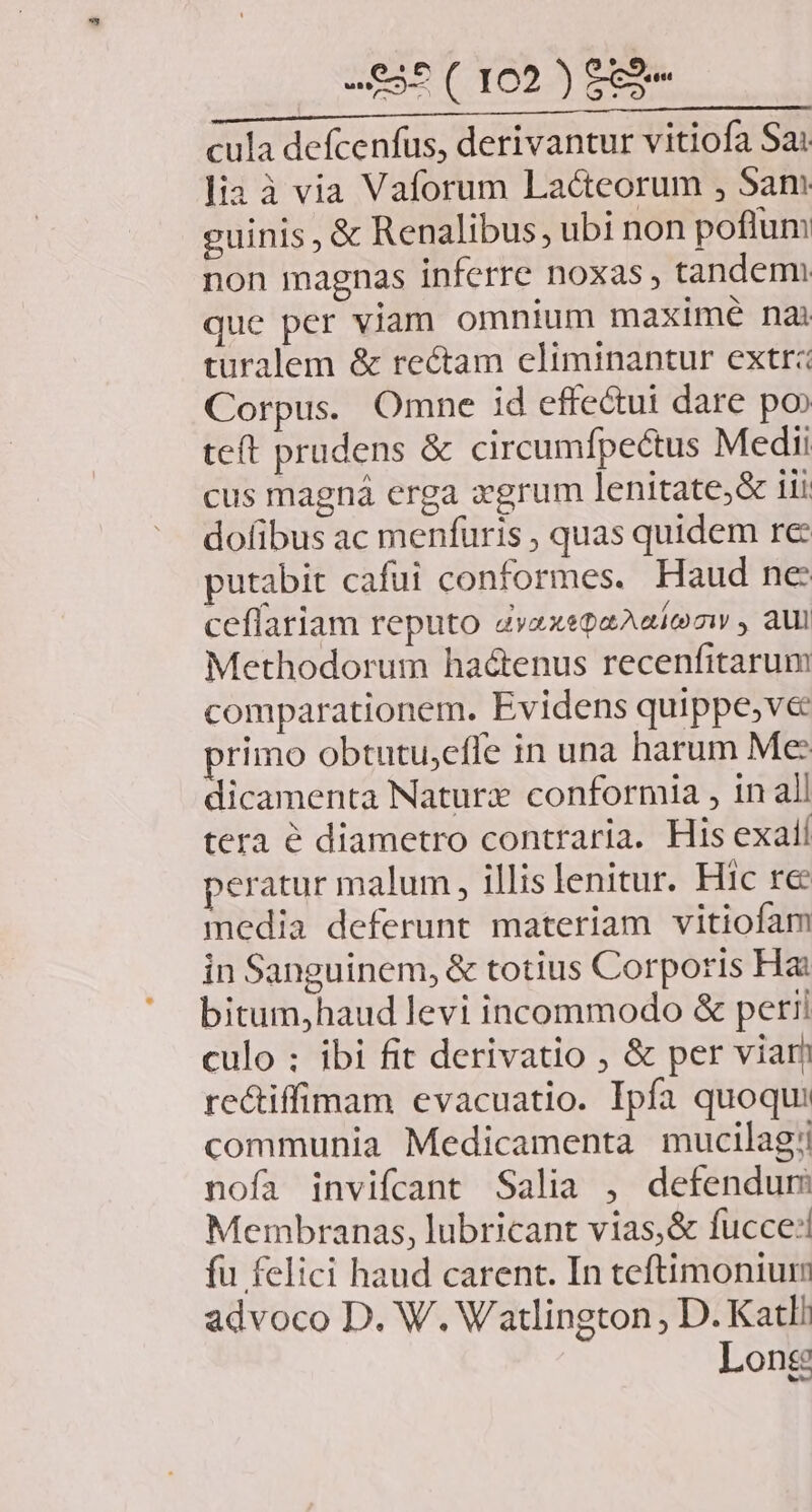 VAM Uo s trio Mec PM GE cula defcenfus, derivantur vitiofa Sa: lia à via Vaforum Lacteorum , Sam guinis , & Renalibus, ubi non poflum non magnas inferre noxas; tandem que per viam omnium maxtmé nai turalem & rectam eliminantur extrz Corpus. Omne id effe&ui dare po teft prudens & circumfpectus Medii cus magná erga xgrum lenitate;& 11i dofibus ac menfüris , quas quidem re putabit cafüi conformes. Haud ne ceflariam reputo dvzxepaAaíemy , aul Methodorum haótenus recenfitarum comparationem. Evidens quippe,ve rimo obtutu,effe in una harum Me: dicamenta Naturz conformia , in all tera à diametro contraria. His exall peratur malum, illis lenitur. Hic re media deferunt materiam vitiofam in Sanguinem, & totius Corporis Hai bitum,haud levi incommodo & petii culo ; ibi fit derivatio ; & per viar rectiffimam evacuatio. Ipfa quoqu: communia Medicamenta mucilag; nofa invifcant Salia , defendum Membranas, lubricant vias,& fucce:! fu felici haud carent. In teftimonium advoco D. W. Watlington , D. Katl/ Long