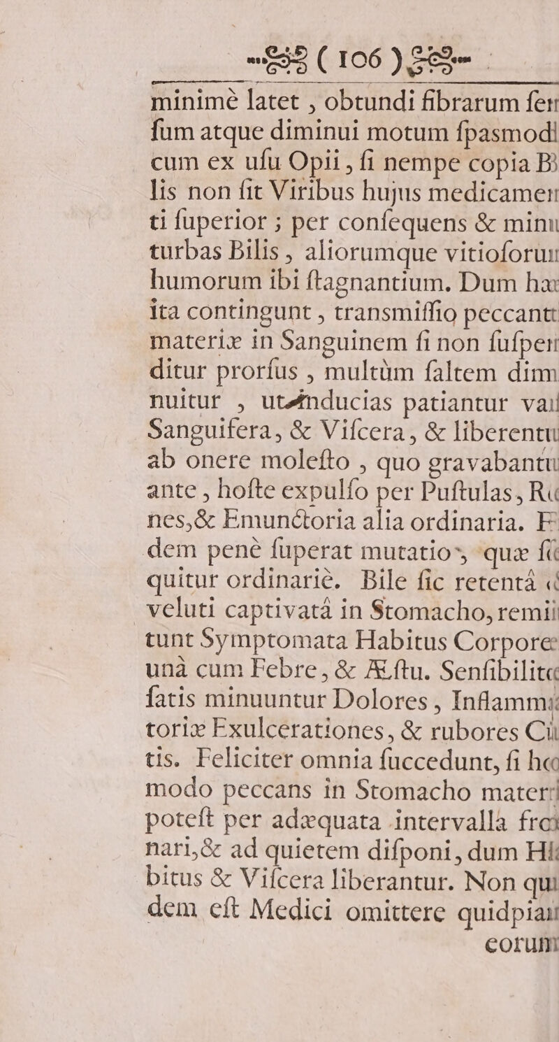 B ros) minimé latet , obtundi fibrarum fer fum atque diminui motum fpasmodi cum ex ufu Opii , fi nempe copia Bj lis non fit Viribus hujus medicamen ti fuperior ; per confequens &amp; minu turbas Bilis , aliorumque vitioforun humorum ibi ftagnantium. Dum ha: ita contingunt , transmiffio peccantt materix in Sanguinem fi non fufper ditur prorfus , multüm faltem dim nuitur , ut4mducias patiantur vail Sanguifera, &amp; Vifcera , &amp; liberentu ab onere molefto , quo gravabantu ante , hofte expulfo per Puftulas, R« nes,&amp; Emun&amp;oria alia ordinaria. F^ dem pené füperat mutatio, quz f quitur ordinarié. Bile fic retentá « vcluti captivatà in $tomacho, remi tunt Symptomata Habitus Corpore unà cum Febre, &amp; A ftu. Senfibilit« fatis minuuntur Dolores, Inframm: torizx Exulcerationes, &amp; rubores Cii tis. Feliciter omnia fuccedunt, fi h« modo peccans in Stomacho mater! poteft per adequata intervalla fro nari,&amp; ad quietem difponi , dum Hi bitus &amp; Viícera liberantur. Non qui dem cft Medici omittere quidpiaii corum