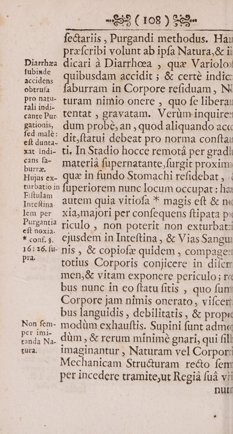 fectariis , Purgandi methodus. Hai prxícribi volunt ab ipfa Natura,& ii Diarrhza dicari à Diarrhoea , que Variolo smi quibusdam accidit ; & certe indic obaía faburram in Corpore refiduam , Ni Ph. turam nimio onere , quo fe libera: cante Pur. C€Dtat , gravatam. Verüm inquire: gaions dum probé, an , quod aliquando ac« I asle* dit ftatui debeat pro norma conftai efl dunta. 775 eM xit indi- ti, In Stadio hocce remotá per gradi 5»fh- materià fupernatante fürgit proxim urrg, : | : | Hujus ex- qua in fundo Stomachi refidebat , | turbatioin fuperiorem nunc locum occupat : ha: od autem quia vitiofa * magis eft & n« mper xiamajori per confequens ftipata p» Log? riculo , non poterit non exturbat: €it nox1a. . . . . *con,s. CJusdem in Inteftina , & ViasSangui 16:26. fw nis , & copiofz quidem , compage: P totius Corporis conjicere in difcrr men,& vitam exponere periculo; r« bus nunc in eo ftatu fitis , quo funi Corpore jam nimis onerato, viícer! bus languidis , debilitatis , & prop« Non fem- modüm exhauftis. Supini funt adm« tanda N,. düm ; & rerum minime gnari, qui fili wr — Imaginantur , Naturam vel Corpor: Mechanicam Stru&uram re&o fem per incedere tramite;ut Regiá fuá vii nut