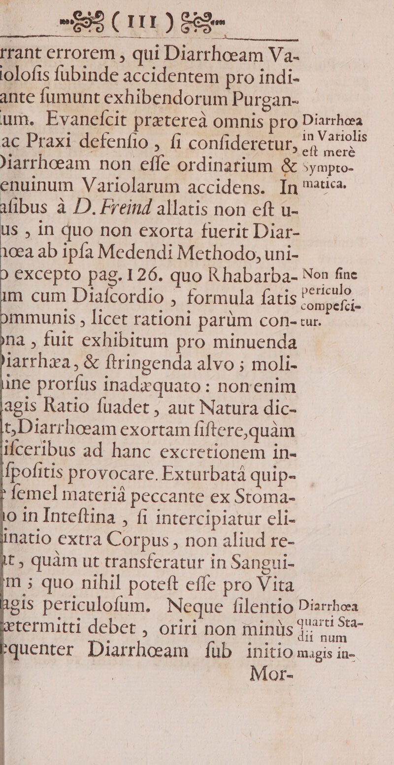 rrant errorem , qui Diarrhoeam Va- iolofis fubinde accidentem pro indi- ante fumunt exhibendorum Purgan- um. Evaneícit prztereà omnis pro Diarrhea ac Praxi defenfio , fi confideretur, ^, ?niels iarrhoeam non effe ordinarium &amp; sympro- nuinum Variolarum accidens. In uc. ibus à D. Freind allatis non eft u- us , in quo non exorta fuerit Diar- cea ab ipfa Medendi Methodo, uni- excepto pag. 126. quo R habarba- Non n m cum Diaícordio , formula fatis 55er. mmunis , licet rationi parüm con- ur. na , fuit exhibitum pro minuenda larrhxa, &amp; Ítringenda alvo ; moli- ine prorfus inadzquato : nonenim agis Ratio fuadet , aut Natura dic- t,Diarrhoeeam exortam Íiftere,quàm ifceribus ad hanc excretionem in- Ípofitis provocare. Exturbatá quip- femel materiá peccante ex Stoma- o in Inteftina , fi intercipiatur cli- inatio extra Corpus , non aliud re- t, quàm ut transferatur in Sangui- m ; quo nihil poteft effe pro Vita gis periculofum. Neque filentio Diarrhea termitti debet , oriri non minüs ]; 7 36- quenter Diarrhoeam fub initio magis in- | Mor-
