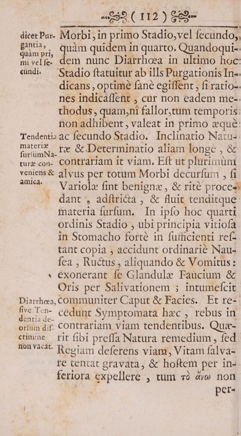 dicecPur- Morbi, in primo Stadio,vel fecundo, LESE quàm quidem in quarto. Quandoqui-. mivelfe. dem nunc Diarrhoea in ultimo hoc: emdi — Stadio ftatuitur ab ills Purgationis In-. dicans , optimé fane egiffent , fi ratio-. nes indicaffent ; cur non eadem me-. thodus, quam,ni fallor,tum temporis: non adhibent , valeat in primo zqué: Tendentia ac fecundo Stadio. Inclinatio Natu-. VPN re &amp; Determinatio aliam lonec , &amp; utfümNNa- . M RM here i. VM OA ture con- CODtrariam tt viam, Eft ut plurimum veniens &amp; alvus per totum Morbi decurfum , fi. mer Vatidla Jt benigna, &amp; rité proce» . dant , adítri&amp;a , &amp; fluit tenditque. materia furfum. In ipfo hoc quarti ordinis Stadio , ubi principia vitiofa in Stomacho forté in fufficienti ref-. tant copia ; accidunt ordinarie Nau- íea , Ructus , aliquando &amp; Vomitus: * exonerant fe Glandulz Faucium &amp; Oris per Salivationem 5 intumefcit | Diarrhea, ComÍmmuniter Caput &amp; Facies. Et re-: dre I«n- cédunt Symptomata hzc , rebus in orfum dir. CODtrariam vilam tendentibus. Quie- cime fit fibi preffa Natura remedium , fed. non 253^ Reoiam deferens vianr, Vitam falva- te tentat gravata, &amp; hoftem per in- feriora expellere , tum «à dy» non per-