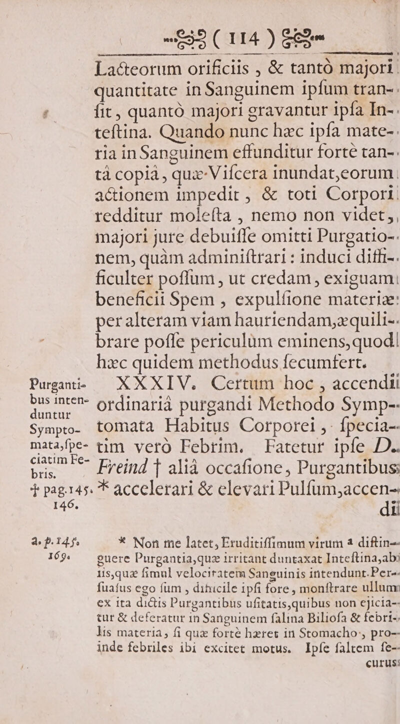 quantitate in Sanguinem ipfum tran- //— [fit, quantó majori gravantur ipfa In-. teftina. Quando nunc hzc ipfa mate-. ria inSanguinem effunditur forte tan-. tà copià , qux Vifcera inundat,eorum actionem impedit , &amp; toti Corporti. redditur molefta , nemo non videt,, majori jure debuifle omitti Purgatio-. nem, quàm adminiftrari : induci difh-. ficulter poffum , ut credam , exiguam; beneficii Spem , expulíione materia: per alteram viam hauriendam,zquili-. brare poffe periculum eminens,quod| hxc quidem methodus fecumtert. Pugai, — XXXIV. / Certum hoc , accendii eas nt*- ordinariá purgandi Methodo Symp-- Sympo- tomata Habitus Corporei ,- fpecia-- mitslpe- tim. vero Pebrim. —Fatetur ipfe JD. bus — Freind f alià occafione, Purgantibus; T pages. * accelerari &amp; elevari Pulfum;accen- I46. dii 3 P145 * Non me latet, Eruditiffimum virum a diftin-- 169. euere Purgantia,quz irritant duntaxat Inteftina,abi 1isquz fimul velociratem Sanguinis intendunt.Per-- fuafus ego fum , dihicile ipfi fore, monftrare ulluav ex ita dictis Purgantibus ufitatis,quibus non ejJicia-- tur &amp; deferatur in Sanguinem falina Biliofa &amp; febri. lis materia, fi qux forté heres in Stomacho:, pro- inde febres ibi excitet motus. Ipíe faltem fe-- curus: