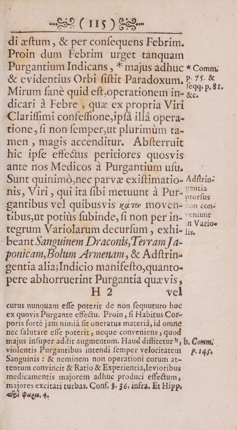 Ts ORA ( II$4 ) P eun | ^ne EPUM qu LN | di zftum, &amp; per confequens Febrim. Proin dum Febrim urget tanquam Purgantium Indicans , * majus adhuc * Comm: &amp; cvidentius Orbi fiftit Paradoxum. P. 75 &amp;. Mirum fané quid eftjoperationem in» gà P^ dicari à Febre , qua ex propria Viri Clariffimi confeffione;!píà 1114 opera- tione ,fi nonfemper,ut plurimüm ta- men , magis accenditur. Abfterruit hic ipfe effe&amp;us peritiores quosvis ante nos Medicos à Purgantium ufu, — * Sunt quinimó,nec patvz exiftimatio- Adftrinz nis, Viri , qui ita fibi metuunt à Pur- 775. gantibus vel quibusvis «4» movens «on con: tibus;ut potiüis fubinde, fi non per in- var tegrum Variolarum decurfum , exhisj ^ — beant Sanguinem Draconis; Terram J a- ponicam,Bolum Avinenam, &amp; Adftrin- sentia alia;Indicio manifefto,quanto- pere abhorruerint Purgantia quxvis; H 2 vel curus nutiquam effe poterit de &amp;on fequuturo hoc ex quovis Purgante effectu. Proin, fi Habitus Cote poris forté jat nimià fit oneratus materia, id omne nec falutare efle poterit ; neque conveniens ; quod majus itifuper addit augmentum. Haud diffitetur 5, b, Comm; violentis Purgantibus intendi femper velocitátem — f.145, Sanguinis : &amp; neminem non operatiofii eorum ate tentum cofivincit &amp; Ratio &amp; Expetientiajleviotibus medicameftis majorem adhiüe produci effe&amp;um; majores excitari turbas, Conf, $. 36, infra, Et Hipp «t Que 4