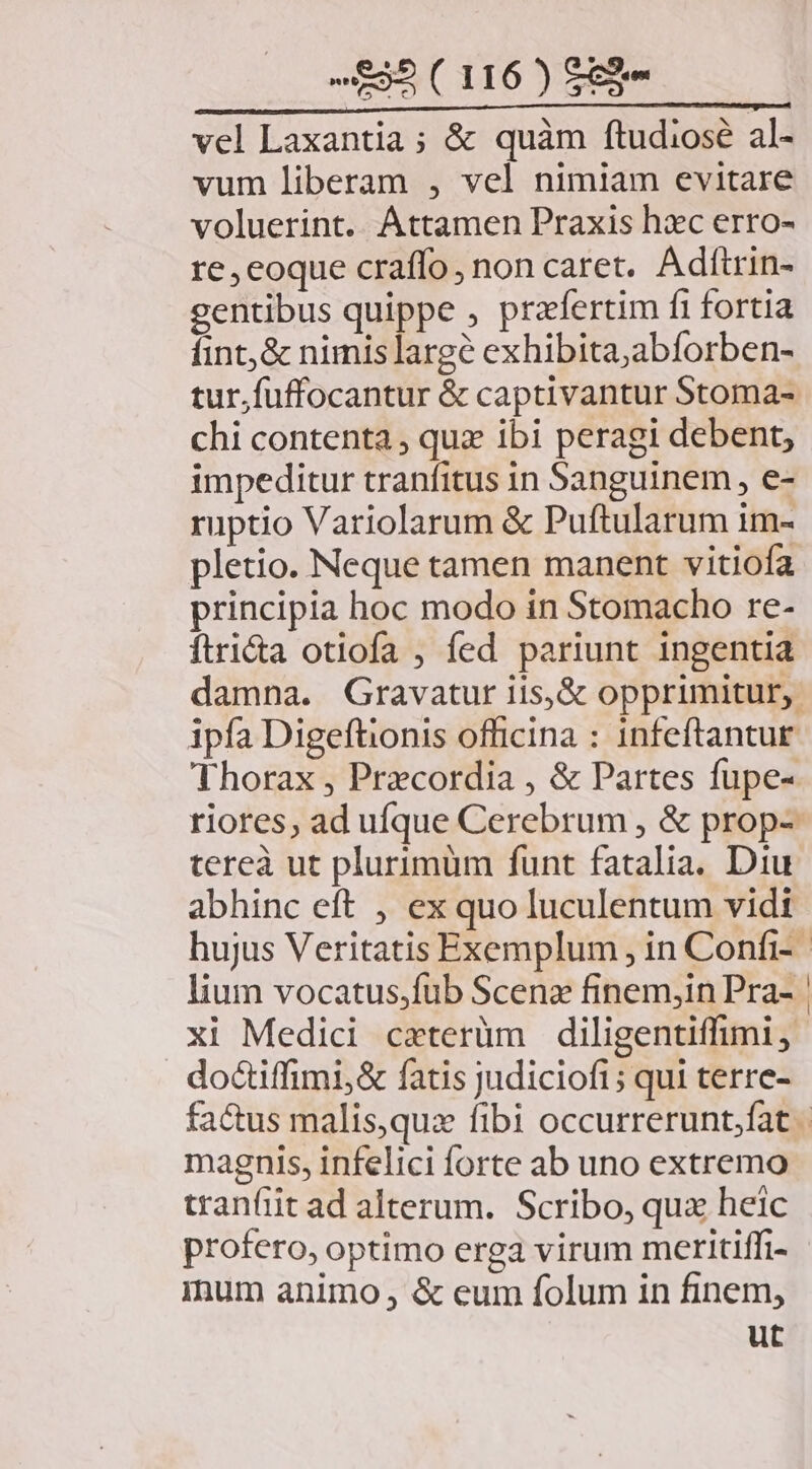 vel Laxantia ; & quàm ftudiose al- vum liberam , vel nimiam evitare voluerint. Attamen Praxis hxc erro- re, eoque craffo, non caret. Adítrin- gentibus quippe , praefertim fi fortia fint; & nimislarge exhibita;abforben- tur.fuffocantur & captivantur Stoma- chi contenta , quz ibi peragi debent; impeditur tranfitus in Sanguinem, e- ruptio Variolarum & Puftularum im- pletio. Neque tamen manent vitiofa principia hoc modo in Stomacho re- ftri&a otiofa , fed pariunt ingentia damna. Gravatur iis,& opprimitur, ipfa Digeftionis officina : infeftantur Thorax , Przcordia , & Partes fupe- riores, ad ufque Cerebrum , & prop- tereà ut plurimüm funt fatalia. Diu abhinc eft , ex quo luculentum vidt hujus Veritatis Exemplum , in Confi- lium vocatus,fub Scenz finem,in Pra- | xi Medici cxterüm diligentiffimi, doctiffimi,& fatis judicioft; qui terre- factus malis,quz fibi occurrerunt.fat magnis, infelici forte ab uno extremo tran(iit ad alterum. Scribo, qux heic profero, optimo erga virum meritiffi- inum animo , & eum folum in finem, ut