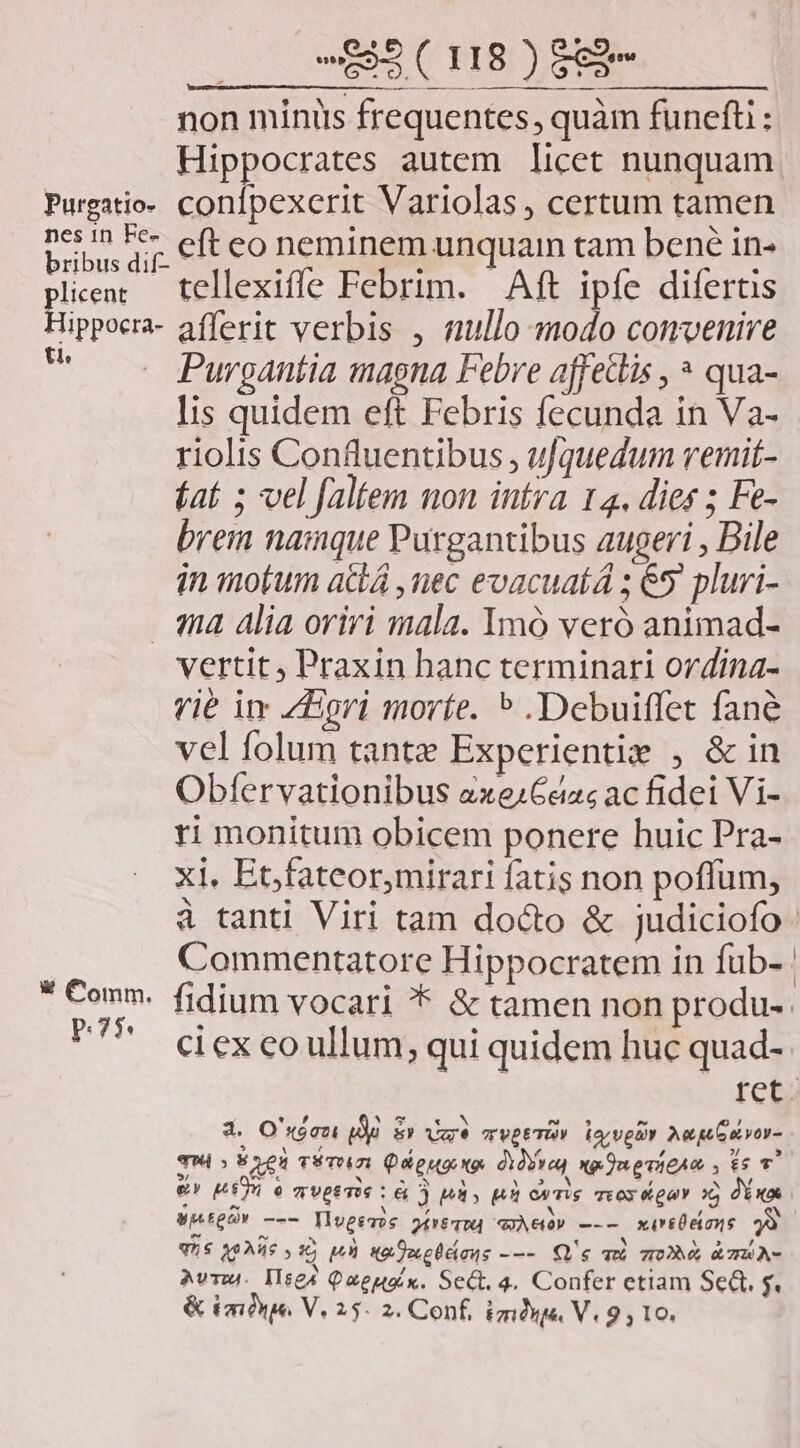 non minis frequentes, quàm funefti : Hippocrates autem licet nunquam Purgatio- confpexerit Variolas , certum tamen n. p eft eo neminem unquam tam bené in- ribus dil- * n e . plienc — tellexifle Febrim. Aft ipfe difertis Hippoera- afferit verbis , nullo modo convenire e Purgantia magna Febre affetlis , * qua- lis quidem eft Febris fecunda in Va- riolis Confluentibus , ufquedum vemit- fat ; vel faltem non intra 14. dies ; Fe- brem namque Purgantibus augeri , Bile in motum acá ,nec evacuatá ; 65. pluri- qa alia oriri mala. Imó veró animad- vertit Praxin hanc terminari ordina- vié im ZEri morte. ^ .Debuiffet fané vel folum tante Experientie , & in Obfervationibus axezCazs ac fidei Vi- ri monitum obicem ponere huic Pra- xi. Et,fateor,mirari fatis non poffum, 4 tanti Viri tam docto & judiciofo. Commentatore Hippocratem in fub- : E fidium vocari * & tamen non produ-. P cexcoullum, qui quidem huc quad- 1 ofelii 3 O's«óazi ue 5p vae TVPETUV iar vga Aeg vor- TM; s eu vsTOm Qieuaxe diria, xenevicAe , ts T. e» MT 6 qUptTie L6 ) pd, p ovre meos gay o; dx were c llueve 2£v&q04 AG» —-— xir&Üeions y q5$ X0AH6 s e PT kg ecc Üdiaus --- Q's a 70 & 7A A- Avr. Mises Queuax. Sect. 4. Confer etiam Set. s. & (mue. V. 25. 2. Conf, ima V. 9 , 10.
