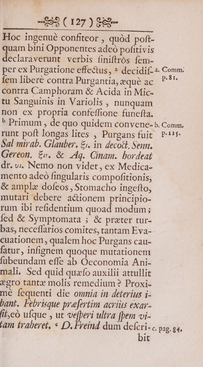 AE Ke o LN | 595 ( 127 ) 8€2- Hoc ingenué confiteor , quód poft- quam bini Opponentes adeó pofitivis declaraverunt verbis finiftrós ífem- fem liberé contra Purgantia, qué ac contra Camphoram & Acida in Mic- tu Sanguinis in Variolis , nunquam non ex propria confeffione funefta. p. 8r. Sal mirab. Glauber. £i. in. decoct, Senn. Gereon. £w. & .4q. Cinam. bovdeat dr. v;. Nemo non videt, ex Medica- mento adeó fingularis compofitionis, & ample dofeos , Stomacho ingefto, mutari debere a&ionem ptincipio- rum ibi refidentium quoad modum; fed & Symptomata ; & prater tur- bas, neceflarios comites, tantam Eva- cuationem , qualem hoc Purgans cau- fatur, infignem quoque mutationem fubeundam effe ab Oeconomia Ani- mali. Sed quid quafo auxilii attullit *gro tante molis remedium? Proxi- mé fequenti die omnia in deterius i- bant. Pebrisque prefertim acris exav- fif, có ufque , ut vefferi ultra [pem vi- piiig. | bit