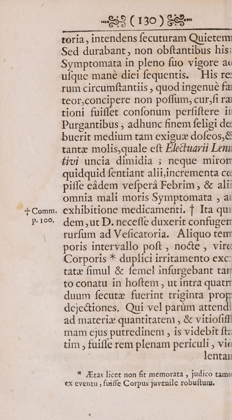 .*F Comm. p. 100. «£5 (130) $88 toria, intendens fecuturam Quietenn Sed durabant, non obftantibus his; Symptomata in pleno fuo vigore ac ufque mané diei fequentis. His re: rum circumftantiis , quod ingenue fai teor,concipere non poffum, cur,fi rai tioni fuiffet confonum perfiftere 11 Purgantibus ; adhunc finem feligi de: tantz molis,quale eft EJettuarit Leni íroi uncia dimidia ; neque miror quidquid fentiant alit incrementa ce piffe eádem vefperá Febrim , &amp; alii omnia mali moris Symptomata , ai exhibitione medicamenti. f. Ita qui dem ,ut D. necefle duxerit confuger rurfum ad Veficatoria. Aliquo tem poris intervallo poft , nocte , vir Corporis * duplici irritamento exc: tatz fimul &amp; femel infurgebant tar to conatu in hoftem , ut intra quat duum fecutz fuerint triginta prop deje&amp;iones. Qui vel parüm attendi ad materiz quantitatem , &amp; vitiofiffi mam ejus putredinem , is videbit ftc tim , fuiffe rem plenam periculi vic lentai: * itas licet non fit memorata , judico tamo ex eventu , fuiffe Corpus juvenile robuftum.,