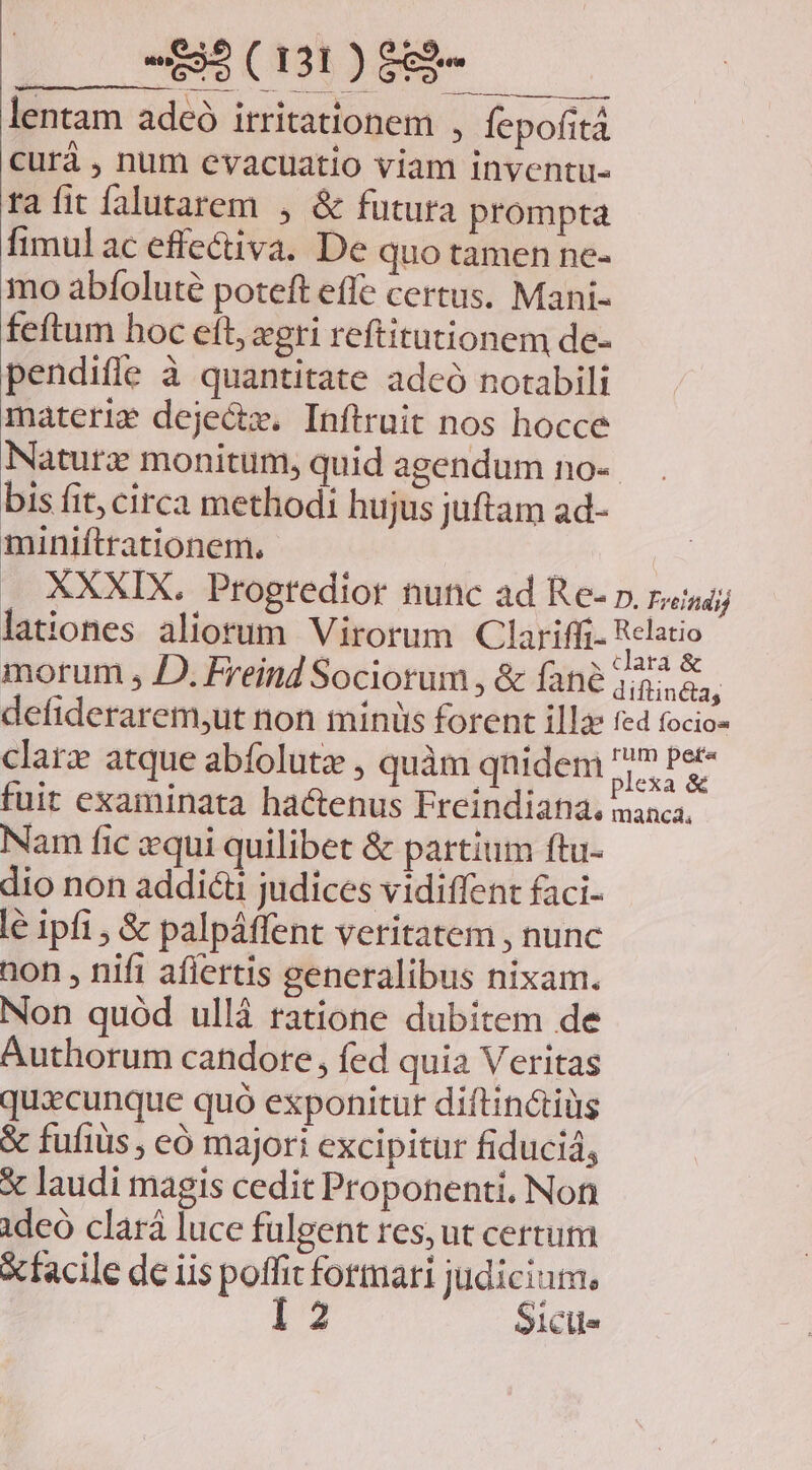 TE — dá T IC AERE I E e EE A NET lentam adeó irritationem , fepofitá curà , num evacuatio viam inventu- ta fit falutarem , &amp; futura prompta fimulac effectiva. De quo tamen ne- mo abfoluté poteft effe certus. Mani- feftum hoc eft, xgri reftitutionem de- pendiffe à quantitate adeó notabili materie deje&amp;tx. Inftruit nos hocce Natura monitum, quid agendum no- bis fit, circa methodi hujus juftam ad- miniftrationem, Ly XXXIX. Progredior nunc ad Re- p. raza; lationes aliorum Virorum Clariffi- Relatio morum , JD. Freind Sociorum , &amp; fané du defiderarem,ut non minis forent illa: red focios clarz atque abífolutz , quàm qnidem MicsiN. fuit examinata hactenus Freindiatia. manca, Nam fic zqui quilibet &amp; partium ftu- dio non addicti judices vidiffent faci- lé ipfi , &amp; palpáffent veritatem , nunc non , nifi aflertis generalibus nixam. Non quód ullá ratione dubitem de Authorum candore, fed quia Veritas quacunque quó exponitur diftinctiüs &amp; fufiüs , eó majori excipitur fiducid, X laudi magis cedit Proponenti, Non ideó clará luce fulgent res, ut certum X facile de iis poffit formari Wenn clle
