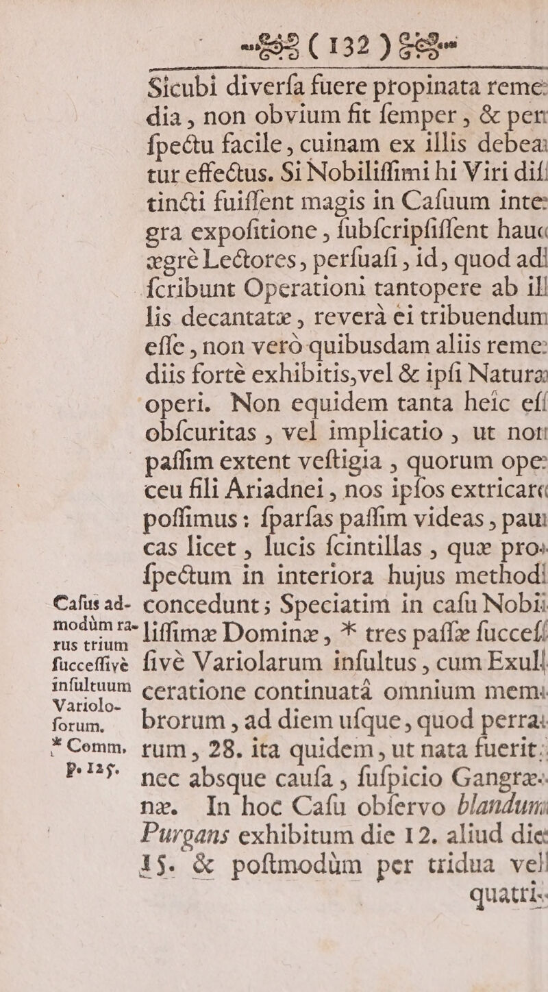 Sicubi diverfa fuere propinata reme: dia , non obvium fit femper , &amp; pen Ípe&amp;u facile, cuinam ex illis debea: tur effe&amp;us. Si Nobiliffimi hi Viri dif. tin&amp;i fuiffent magis in Cafuum inte gra expofitione , fubfcripfiffent hauc xgre Lectores, perfuafi , id, quod adi Ícribunt Operationi tantopere ab il! lis decantatx , reverà ei tribuendum effe , non veró quibusdam aliis reme: diis forté exhibitis,vel &amp; ipi Natura operi. Non equidem tanta heic efí obícuritas , vel implicatio , ut not: paffim extent veftigia , quorum ope: ceu fili Ariadnei , nos ipíos extricare poffimus : fparías paffim videas ; paui cas licet , lucis fcintillas , quz pro Ípe&amp;um in interiora hujus method! Caáfus ad- concedunt ; Speciatim in cafu Nobii modimz- [iffimg Domine , ** tres paffz fuccef/ fucceffive fivé Variolarum infultus , cum Exull ifültuum ceratione continuatà omnium mem: Variolo- . foum, brorum ad diem ufque , quod perra: *Cemm. rum , 28. ita quidem , ut nata fuerit; P$. nec absque caufa , fufpicio Gangra« nz. In hoc Caíu obfíervo blandus Purgans exhibitum die 12. aliud die 1$. &amp; poftmodüm per uidua veli quatti--