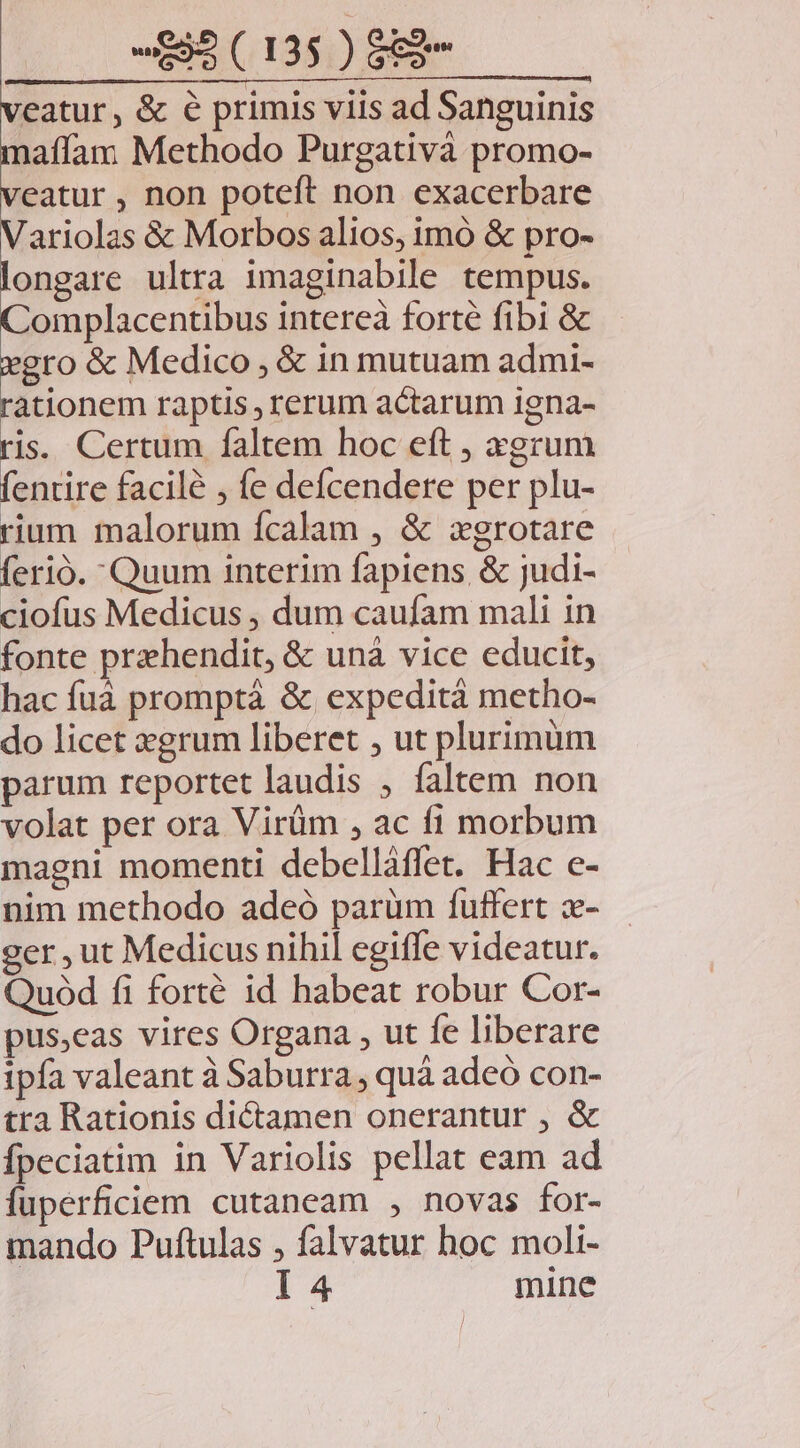 veatur, &amp; € primis viis ad Sanguinis mafíam Methodo Purgativà promo- veatur , non poteft non exacerbare Variolas &amp; Morbos alios, imó &amp; pro- longare ultra imaginabile tempus. Complacentibus intereà forté fibi &amp; xgro &amp; Medico , &amp; in mutuam admi- rationem raptis , rerum actarum igna- ris. Certum faltem hoc eft , xgrum fentire facilé , fe defcendere per plu- rium malorum fcalam , &amp; zxgrotare ferio. Quum interim fapiens, &amp; judi- ciofus Medicus , dum caufam mali in fonte prehendit, &amp; unà vice educit, hac fuà promptá &amp; expedità metho- do licet xgrum liberet , ut plurimum parum reportet laudis , faltem non volat per ora Virüm , ac fi morbum magni momenti debelláffet. Hac e- nim methodo adeó parüm fuffert x- ger , ut Medicus nihil egiffe videatur. Quod fi forté id habeat robur Cor- pus,eas vires Organa , ut fe liberare ipfa valeant à Saburra , quá adeó con- tra Rationis di&amp;amen onerantur , &amp; Ífpeciatim in Variolis pellat eam ad fuperficiem cutaneam , novas for- mando Puftulas , falvatur hoc moli- I 4 mine