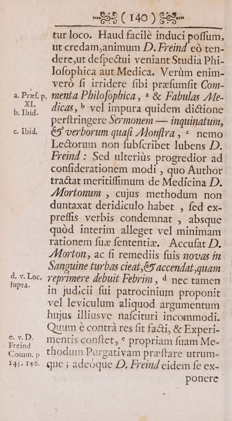 fupra. e v. D. Freind Comm. p 145. 146. 532 (140 )$99 turloco. Haud facilé induci poffum, ut credam,animum JD. Freind eó ten- dere,ut defpe&tui veniant Studia Phi- lofophica aut Medica. Verüm enim- vero fi irridere fibi prafumfit Com- menta Pbilofophica , * & Fabulas /Me- dicas, ^ vel impura quidem di&ione perftringere Sermonem — inquinatum, 65 verborum quafi /Monflra , * nemo Le&orum non fubfcribet lubens D. Freind : Scd ulteriüs progredior ad confiderationem modi , quo Author tractat meritiffimum de Medicina D. Mortonum , cujus methodum non. duntaxat deridiculo habet , fed ex- preffis verbis condemnat , absque quod interim alleget vel minimam rationem fux fententix. Accufat D. Morton, ac íi remediis fuis novas in Sanguine turbas cieaí ,65 accendat quam veprimere debuit Febrim , 4 nec tamen in judicii füi patrocinium proponit hujus illiusve nafcituri incommodi. ^ N js LI LI Quum e contrà res fit facti, & Experi- mentis conftet, * propriam fuam Me- thodum Pargativam przftare utrum- que ; adeoque D, Freind eidem fe ex- ponere