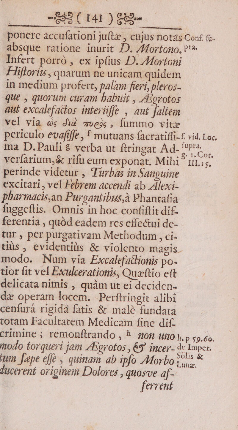Bue t LL UP ponere accufationi juftz , cujus notas Conf. fs absque ratione inurit JD. /Mortono, ^ Infert porró , ex ipfius JD. ZMortoni Fliflori, quarum ne unicam quidem in medium profert, palam fieri, pleros- que , quorum curam babuit , Zorotos aut excalefados inteviffe , aut faltem vcl via es diZ zveós , fummo vitz periculo evafifje , € mutuans facratiffi. £ vid. Loc. ma D.Pauli $ verba ut ftringat Ad- j apztà verfarium,& rifu eum exponat. Mihi riis. perinde videtur , Turbas in Sanguine excitari, vel Febrem accendi ab Alexi- pharmacis,an Purgantibus,à Phantafia fuggeftis. Omnis in hoc confiftit dif- ferentia , quód eadem res effe&ui dc- tur , per purgativam Methodum , ci- tuus, evidentiüs & violento magis. modo. Num via Excalefatlionis po- tior fit vel Exulceratiotis, Quzflio eft delicata nitnis , quàm ut ei deciden- di operam locem. Perftringit alibi cenfurà rigidà fatis & male fundata totam Facultatem Medicam fine difz crimine ; remonftrando , ^. nor umo t, p 55,«, modo torqueri jam ZEgrotos , 65 incer- prupn ium. J.epe efje , quinam ab ipfo Morbo o5 * ducerent oripinem Dolores , quosve af- fervent
