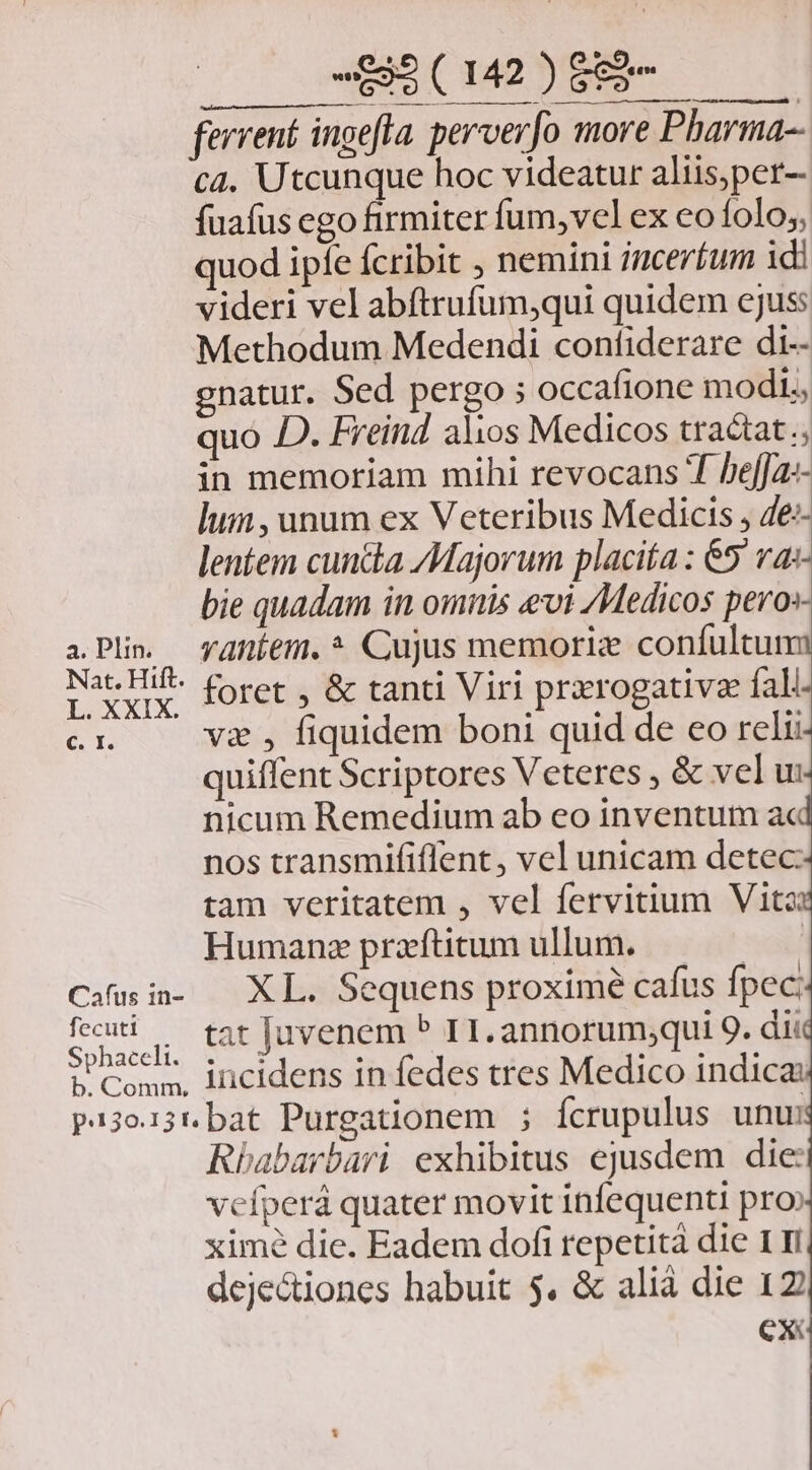 ferrent ingefla. perverfo more Pharma-- c4. Utcunque hoc videatur aliis,per- fuafus ego firmiter fum, vel ex eo folo; quod ipíe fcribit , nemini ;uceríum idi videri vel abftrufum,qui quidem ejuss Methodum Medendi confiderare di-- gnatur. Sed pergo ; occafione mod, quo D. EFreind alios Medicos tractat.; in memoriam mihi revocans T heffa«- lum, unum ex Veteribus Medicis , 4e-- lentem cuncta /Majorum placita : 65 a- bie quadam in omnis evi Medicos pero» i Plin. yaníem.* Cujus memorie confultum I vu foret , & tanti Viri przrogativz fall c. I. va , fiquidem boni quid de eo relii quiffent Scriptores Veteres , & vel u: nicum Remedium ab eo inventum a« nos transmififlent , vel unicam detec: tam veritatem , vel fervitium Vita: Humanz przftitum ullum. | Cau i- — XL. Sequens proxime cafus fpec: feug, Ct juvenem P TI. annorum;qui 9. dii phaceli; 53 : SE Reda Conn, Incidens in fedes tres Medico indica: p13o15t. bat Purgationem ; fcrupulus unu Rbabarbari exhibitus ejusdem die vcfperá quater movit infequenti pro ximé die. Eadem dofi repetità die 1 ri deje&iones habuit 5. & alià die 12 CX