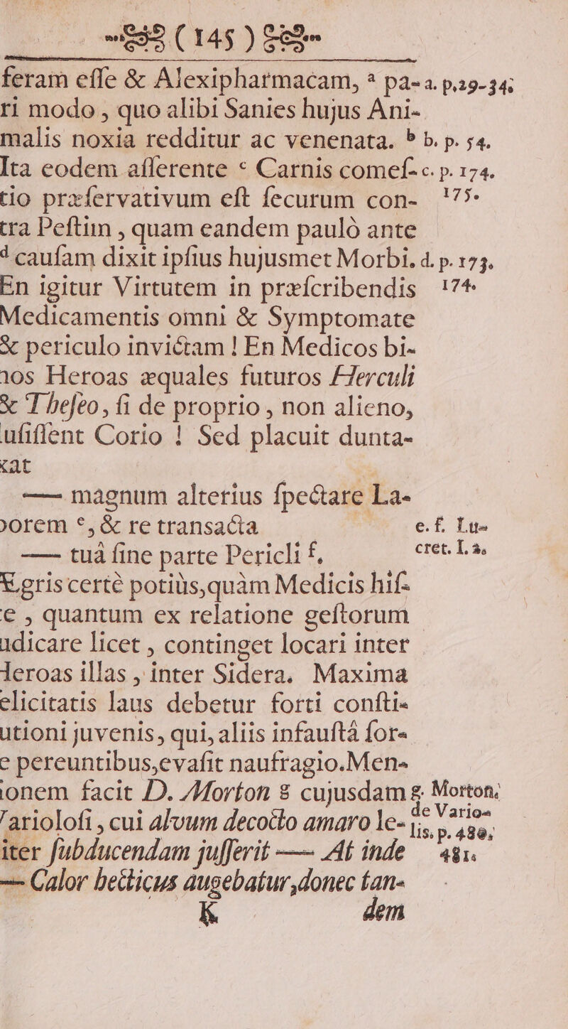 zoo MB SE feram effe &amp; Alexipharmacam, * pa-a. p.29. 34; ri modo , quo alibi Sanies hujus Ani- malis noxia redditur ac venenata. * b. p. 54. Ita eodem aflerente * Carnis comef- c. p. 174. tio prazfervativum eft fecurum con- !?** tra Peftiin , quam eandem pauló ante 1 caufam dixit ipfius hujusmet Morbi. 4. p. 175. En igitur Virtutem in praícribendis !7* Medicamentis omni &amp; Symptomate X periculo invictam ! En Medicos bi- 105 Heroas equales futuros /7erculi x I bejeo, íi de proprio , non alieno, ufiffent Corio ! Sed placuit dunta- tat |  —— magnum alterius fpectare La- orem *,&amp; re transacta e.£ Lu- —- tuáíine parte Periclif, — ^ ceeLe V gris certe potiüs,quàm Medicis hif- € , quantum ex relatione geftorum 1dicare licet , continget locari inter leroas illas , inter Sidera. Maxima elicitatis laus debetur forti confti- utioni juvenis, qui, aliis infauftá for- e pereuntibus,evafit naufragio.Men- onem facit JD. Z4oríon 8 cujusdam f Morton, 'arioloti , cui afvum decocto amaro le- 0 AN | iter fJubducendam ju[ferit —— Af inde — 4gi. -— Calor becticus augebatur donec jii ' em