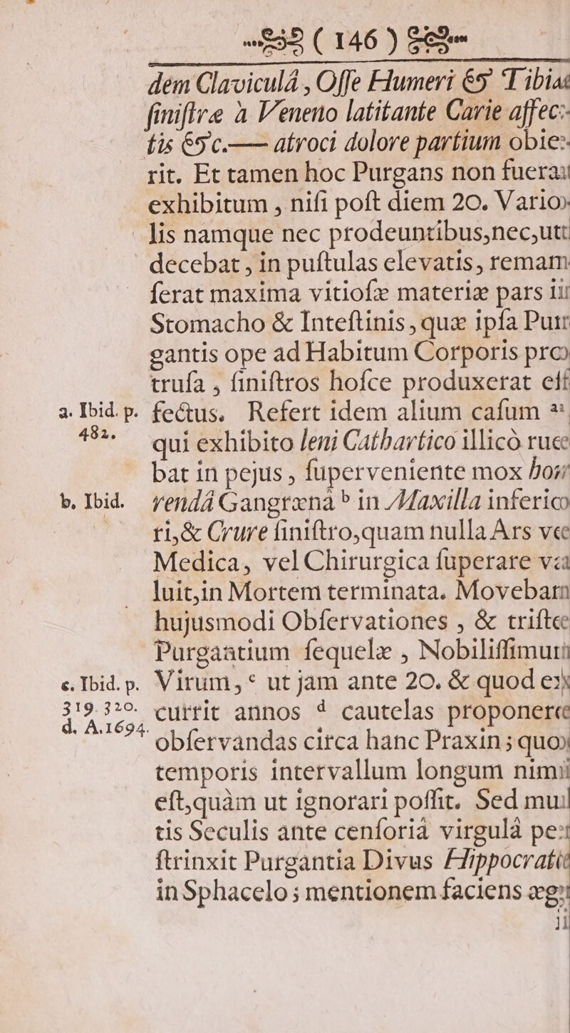 dem Claviculá , Offe Flumeri &5' T ibias finiflre à Veneno latitante Carie affec:- fis 65 'c.—— atroci dolore paríium obie: rit. Et tamen hoc Purgans non fuera: exhibitum , nifi poft diem 20. Vario» lis namque nec prodeuntibus,nec;utt decebat , in puftulas elevatis, remam ferat maxima vitiofx materiz pars 1i! Stomacho & Inteftinis , qux ipfa Purr gantis ope ad Habitum Corporis pro trufa , finiftros hofce produxerat elf 482. b. Ibid. qui exhibito /eni Catbartico illicó ruce bat in pejus , fuperveniente mox Por; rendá Gangrana * in /Maxilla inferico ti,& Crure finiftro,quam nulla Ars ve Medica, vel Chirurgica fuperare và luit,in Mortem terminata. Movebarn hujusmodi Obfervationes , & trifte Purgaatium fequele , Nobiliffimuri 319.310 currit annos * cautelas proponere obfervandas circa hanc Praxin ; quo» temporis intervallum longum nimii eft,quàm ut ignorari poffit, Sed mujl tis Seculis ante cenforià virgulà pe: ftrinxit Purgantia Divus nic inSphacelo; mentionem faciens og: t ii