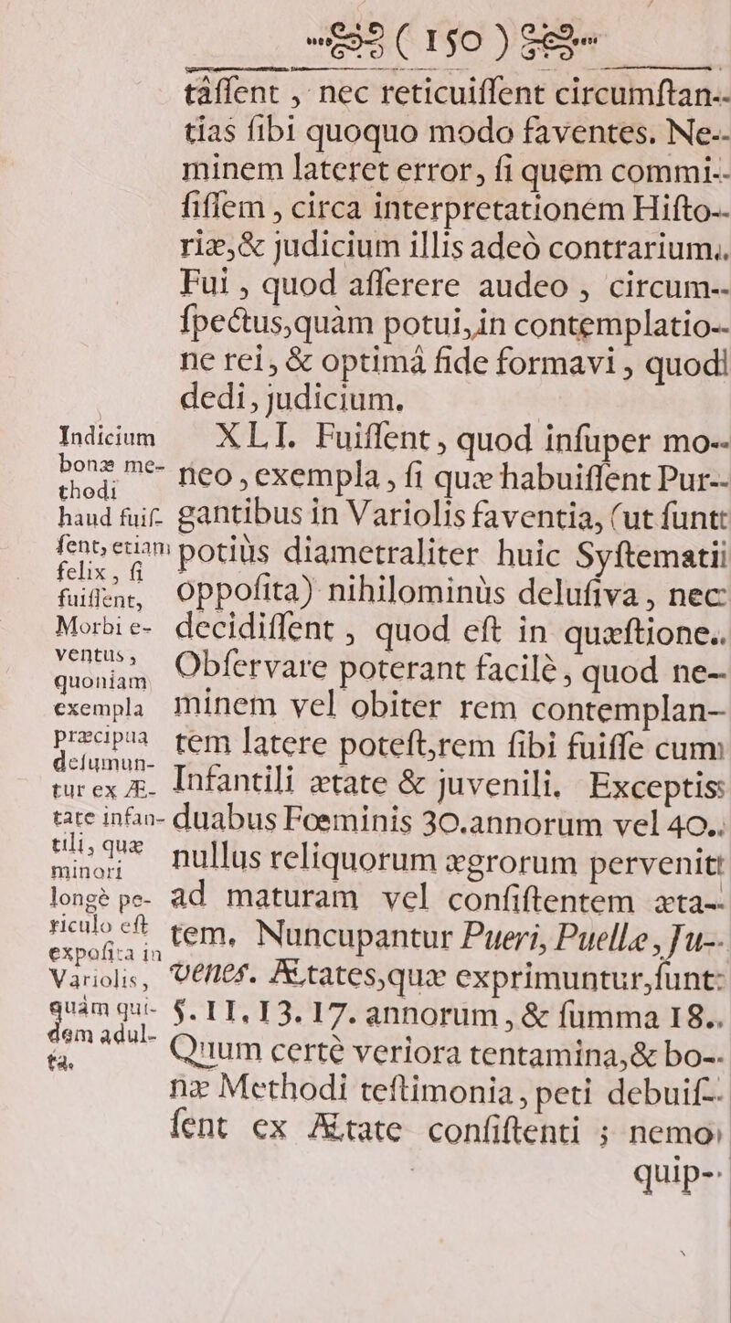 taffent ,' nec reticuiflent circumftan-- tias fibi quoquo modo faventes. Ne-.- minem lateret error, fi quem commi. fiflem , circa interpretationem Hifto.- riz,&amp; judicium illis adeó contrarium. Fui , quod afferere audeo , circum-- fpectus,quàm potui, in contemplatio-- ne rei, &amp; optimá fide formavi , quodi dedi, judicium. | IMicmm — XLI. Fuiffent, quod infuper mo-- d 7 peo, exempla, fi qux habuiffent Pur-- haud fui. gantibus in Variolis faventia, (ut funt: feno eom potius diametraliter huic Syftematii HM oppofita) nihilominüs delufiva , nec Morbie- decidiffent , quod eft in quzftione.. quonam Cbfervare poterant facilé ; quod ne- exempla. minem vel obiter rem contemplan- Prop tem [atere poteftrem fibi fuiffe cum decíumun- IhEindli «esee: TRS ; turex r. Infantili ztate &amp; juvenili, Exceptis: tate inha- duabus Foeminis 30.annorum vel 40.. uique gufihs reliquorum xgrorum pervenit: longé pe. ad maturam vel confiftentem zta-: M tem, Nuncupantur Pueri, Puell.e i 1-- Variolis, VEflef. ALtates,qux exprimuntur,funt: gum ECETODA 17. annorum , &amp; fumma 18.. A Quum certe veriora tentamina,&amp; bo-- nz Methodi teftimonia, peti debuif-- fent ex Jtate confiftenti ; nemo: | quip-
