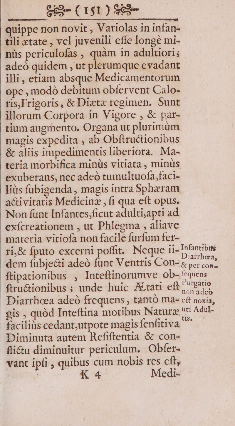 quippe non novit ; Variolas in infan- tili xtate , vel juvenili efie longe mi- nüs periculofas , quàm in adultiori; adeó quidem , ut plerumque evadant illi, etiam absque Medicamentorum ope , modó debitum obíervent Calo- ris.Frigoris, &amp; Dixta regimen. Sunt illorum Corpora in Vigore , &amp; par- tium augmento. Organa ut plurimum magis expedita , ab Obftructionibus &amp; aliis impedimentis liberiora. Ma- teria morbifica minüs vitiata, minus exuberans, nec adeó tumultuofa,faci- liüs fubigenda , magis intra Spheram activitatis Medicinz , f1 qua eft opus. Non funt Infantes;ficut adulti;apti ad exícreationem , ut Phlegma , aliave materia vitiofa non facile furfum fer- ri,&amp; fputo excerni poffit. Neque ii- Dnibws dem fubje&amp;i adeó funt Ventris Con- &amp; gt ftipationibus , Inteftinorumve ob- '«quen: ftru&amp;ionibus ; unde huic Jtati eft, 9a Diarrhoea adeó frequens , tantó ma- eft noxia, gis , quód Inteftina motibus Naturze tt Adu- facilius cedant,utpote magis fenfitiva Y: Diminuta autem Refiftentia &amp; con- fli&amp;u diminuitur periculum. Obfer- vant ipfi , quibus cum nobis res eft, K 4 Medi-