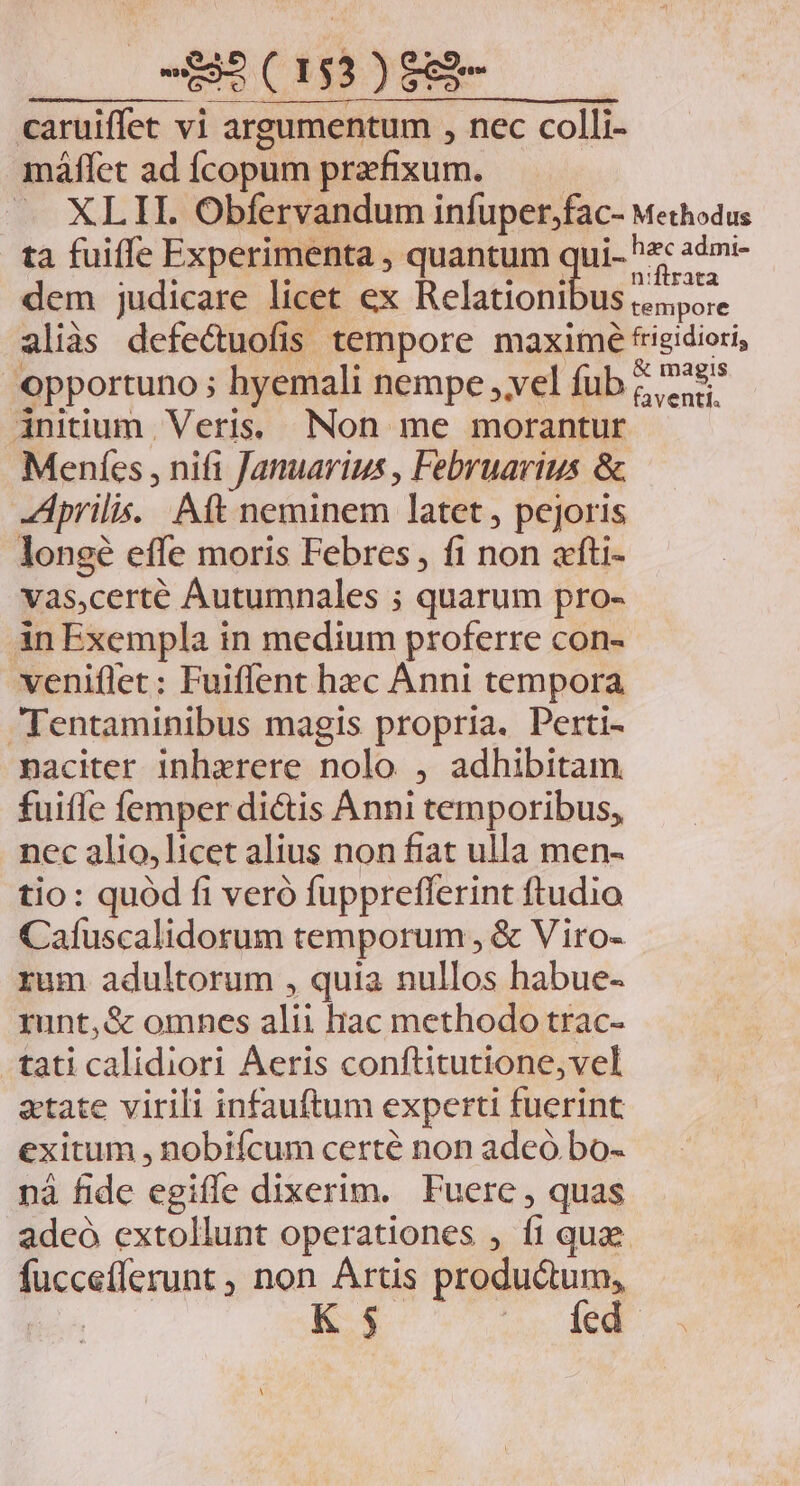 caruiffet vi argumentum , nec colli- máffet ad fÍcopum praefixum. XLII. Obfervandum infuper,fac- Methodus ta fuiffe Experimenta , quantum qui- ^: 2ém:- dem judicare licet ex elatictiius ie aliàs defectuofis tempore maximé frigidiori, opportuno ; hyemali nempe ,vel fub ;; ^48* initium. Veris. Non me morantur Meníes , nifi Januarius , Februarius &amp; Aprilis... Aft neminem latet , pejoris longé effe moris Febres, fi non afti- vas,certé Autumnales ; quarum pro- àn Exempla in medium proferre con- veniflet: Fuiffent hec Anni tempora Tentaminibus magis propria. Perti- naciter inhzrere nolo , adhibitam. fuiffe femper diétis Anni temporibus, nec alio,licet alius non fiat ulla men- tio: quód fi veró fuppreflerint ftudio Cafuscalidorum temporum , &amp; Viro- rum adultorum , quia nullos habue- runt,&amp; omnes alii hac methodo trac- tati calidiori Aeris conftitutione,vel atate virili infauftum experti fuerint exitum , nobifcum certé non adeó bo- nà fide egiffe dixerim. Fuere, quas adeó extollunt operationes , fi quae füuccefferunt , non Artis productum, | Kx DES TT 3