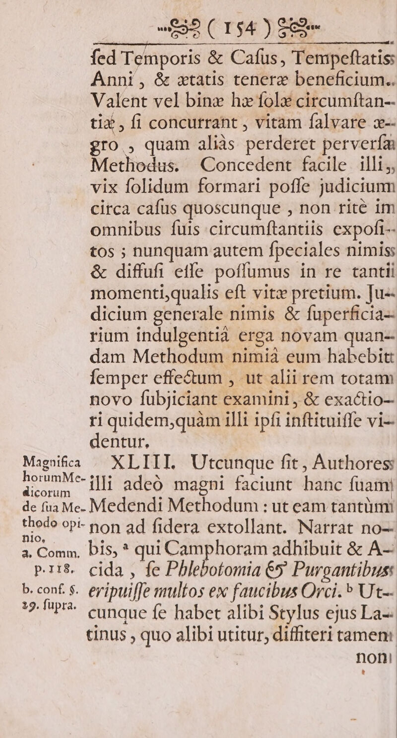 fed Temporis &amp; Cafüs, Tempeftatis: Anni , &amp; xtatis tenere beneficium... Valent vel bine hz fole circumftan-- tix , fi concurrant , vitam falvare x-- gro , quam aliàs perderet pervería: Methodus. Concedent facile illi, vix folidum formari poffe judiciunm circa cafus quoscunque , non rité im omnibus fuis circumftantiis expoft-- tos ; nunquam autem fpeciales nimis: &amp; diffufi etfe poffumus in re tantii momenti;qualis eft vitz» pretium. [u-- dicium generale nimis &amp; fuperficia-- rium indulgentià erga novam quan-- dam Methodum nimia eum habebit: Íemper effe&amp;um , ut alii rem totam novo fubjiciant examini , &amp; exactio-- ri quidem,quam illi ipfi inftituiffe vi- dentur, — Magsifia / XLIII. Utcunque fit, Authores: AS DM illi adeo magni faciunt hanc fuam de fua Me. Medendi Methodum : ut eam tantüm: thede oP-- non ad fidera extollant. Narrat no-- a. Comm, bis, ? qui Camphoram adhibuit &amp; A-- pr:$ cida , fe Phlebotomia &amp;5 Puroantibus: b. conf $.. eyipuiffe multos ex faucibus Orci. ^ Ut-- 12 P. cunque fe habet alibi Stylus ejus La-- tinus , quo alibi utitur, diffiteri tamen: | noni