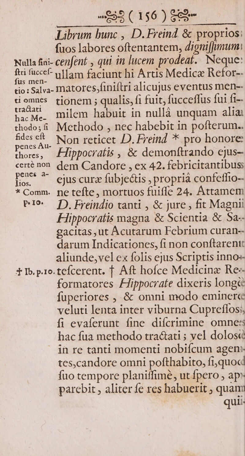 PENA. 4 0. OMM Librum bunc , D. Freind &amp; proprios: fuos labores oftentantem, Zigni[Jumum: Nulla fiai- cenfent , qui in lucem prodeat. Neque: T is ullam faciunt hi Artis Medica Refor-- tio : Salva- matores;finiítri alicujus eventus men-- tiomnes. tjonem ; qualis, fi fuit, fucceffus fui fi-- padM:; milem habuit in nullà unquam alia thodo; i. Methodo , nec habebit in pofterum.. syn Non reticet D. Lreind * pro honore: thores, ZHippocratis , &amp; demonftrando ejus- certé non. dem Candore , ex 42. febricitantibuss penes a- E ogede eà dh ejus curz fübjectis , proprià confeffio-- * Comm. ne tefte, mortuos fuifle 24. Attamem P9 f). Freindio tanti , &amp; jure , fit Magni Hippocratis magna &amp; Scientia &amp; Sa-- gacitas, ut Acutarum Febrium curan-- darum Indicationes, fi non conftarentt aliunde,vel ex folis ejus Scriptis inno» * Ib. pro. tefcerent. T. Aft hofce Medicina Re- formatores /Jippocrate dixeris long&amp;é fuperiores , &amp; omni modo eminerce veluti lenta inter viburna Cupreflos;, fi evaferunt fine diícrimine omne: hac fua methodo tractati ; vel dolose in re tanti momenti nobiícum agen: tes,candore omni pofthabito, fiquocd fuo tempore planiffimé, ut fpero , ap» parebit , aliter fe res habuerit ; quanm qui: