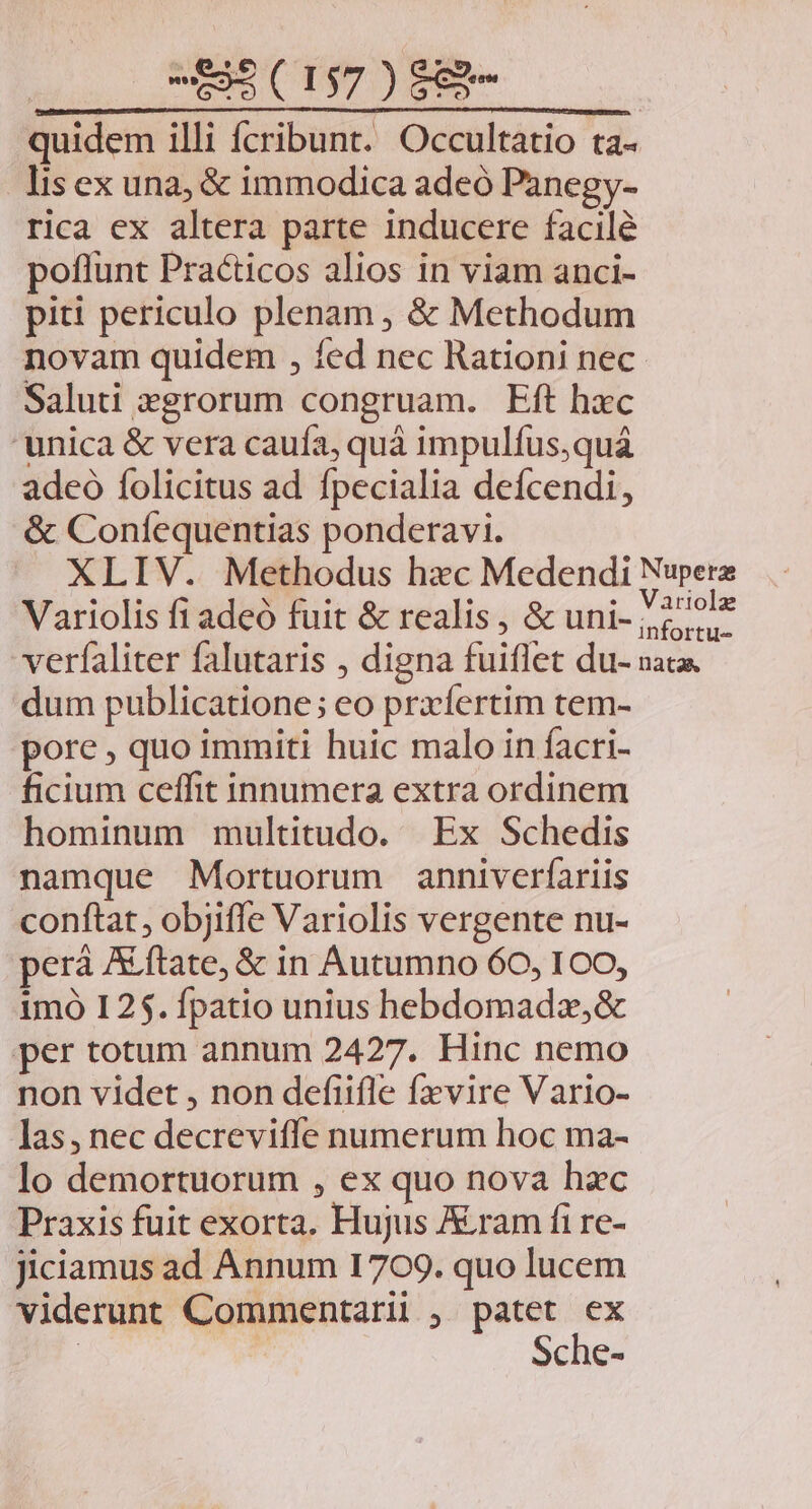 «695 (197 ) $83 quidem illi fcribunt. Occultatio ta- lisex una, & immodica adeó Panegy- rica ex altera parte inducere facile poflunt Practicos alios in viam anci- piti periculo plenam , & Methodum novam quidem , fed nec Rationi nec Saluti »grorum congruam. Eft hxc 'unica & vera caufa, quà impulfus,quáà adeo folicitus ad fpecialia deícendi, & Coníequentias ponderavi. XLIV. Methodus hzc Medendi Nupera Variolis fi adeó fuit & realis, & uni- 2^ ^l verfaliter falutaris , digna fuiflet du- nata. dum publicatione; eo prxfertim tem- pore , quo immiti huic malo in facri- ficium ceffit innumera extra ordinem hominum multitudo. Ex Schedis namque Mortuorum anniverfariis conftat, objiffe Variolis vergente nu- perá ALftate, & in Autumno 60, ICO, 1mó I25. fpatio unius hebdomadz,& per totum annum 2427. Hinc nemo non videt , non defiifle fxvire Vario- las, nec decreviffe numerum hoc ma- lo demortuorum , ex quo nova hac Praxis fuit exorta. Hujus Aram fi re- jiciamus ad Annum 1709. quo lucem viderunt Commentarii ; patet ex | | Sche-