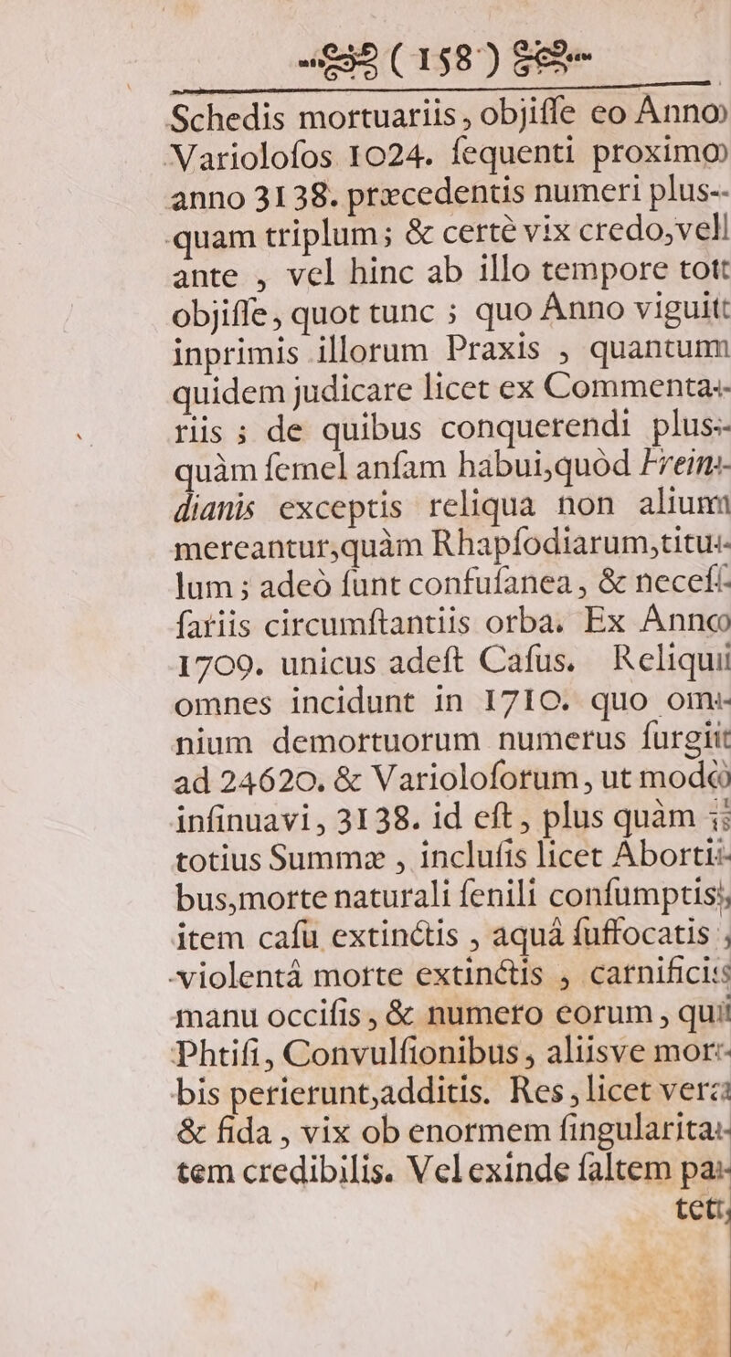 -£85(158)88e — Schedis mortuariis , objiffe eo Anno Variolofos 1024. fequenti proximo anno 3138. prxcedentis numeri plus-- quam triplum; & certe vix credo, veli ante , vel hinc ab 1llo tempore tott objiffe, quot tunc ; quo Ánno viguit: inprimis illorum Praxis , quantum quidem judicare licet ex Commenta-- riis; de quibus conquerendi plus-- quàm femel anfam habui,quód Freim- dianis exceptis reliqua non alium mereantur,quàm Rhapfodiarum,titu:- lum ; adeó funt confufanea , & necefc fariis circumftantiis orba. Ex Annco 1709. unicus adeft Cafus. Reliqui omnes incidunt in 1710. quo om:- nium demortuorum numerus furgiit ad 24620. & Varioloforum , ut mod&à infinuavi, 3138. id eft, plus quàm 1; totius Summz , inclufis licet Abortt:- bus,morte naturali fenili confumptis;, item cafü extinctis , aquá fuffocatis ; .- violentá morte extinctis , carnificis manu occifis , & numero eorum , quii Phtifi, Convulfionibus, aliisve mor: bis perierunt,additis. Res, licet verzi & fida , vix ob enormem fingularita: tem credibilis. Vel exinde faltem pa: ua